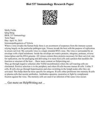Biol 537 Immunology Research Paper
Molly Fields
Qing Deng
BIOL 537 Immunology
Term Paper
Due: April 16, 2015
Immunopathogenesis of Vyloria
When a virus invades the human body there is an assortment of responses from the immune system
relying largely on the particular pathogen type. Viruses invade the host with the purpose of replication
to ensure survival. My cytosolic virus is a single stranded RNA virus. The virus is surrounded by an
envelope with a lipid membrane. Inside the envelope are matrix proteins, integrase, protease, reverse
transcriptase and the RNA genome. All viruses contain three proteins necessary for their survival; one
for replication, one for packaging and delivering it to more host cells and a protein that modifies the
function or structure of the host ... Show more content on Helpwriting.net ...
They go through negative selection after V(D)J recombination where the self reacting cells are
eliminated. Positive selection is in the periphery and where B cells become mature B cells. Unlike T
cells, B cells also go through hypermuation and class switching in the lymph nodes after they are
activated. This helps them be more specific for antigens. B cells either proliferate into memory B cells
or plasma cells that secrete antibodies. Antibodies opsonize, neutralize or fight by complement
fixation against the virus. The memory cells are used if an infection of the same virus occurs
... Get more on HelpWriting.net ...
 