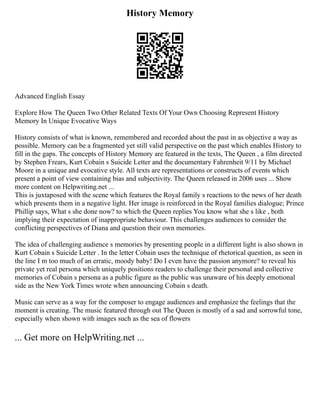 History Memory
Advanced English Essay
Explore How The Queen Two Other Related Texts Of Your Own Choosing Represent History
Memory In Unique Evocative Ways
History consists of what is known, remembered and recorded about the past in as objective a way as
possible. Memory can be a fragmented yet still valid perspective on the past which enables History to
fill in the gaps. The concepts of History Memory are featured in the texts, The Queen , a film directed
by Stephen Frears, Kurt Cobain s Suicide Letter and the documentary Fahrenheit 9/11 by Michael
Moore in a unique and evocative style. All texts are representations or constructs of events which
present a point of view containing bias and subjectivity. The Queen released in 2006 uses ... Show
more content on Helpwriting.net ...
This is juxtaposed with the scene which features the Royal family s reactions to the news of her death
which presents them in a negative light. Her image is reinforced in the Royal families dialogue; Prince
Phillip says, What s she done now? to which the Queen replies You know what she s like , both
implying their expectation of inappropriate behaviour. This challenges audiences to consider the
conflicting perspectives of Diana and question their own memories.
The idea of challenging audience s memories by presenting people in a different light is also shown in
Kurt Cobain s Suicide Letter . In the letter Cobain uses the technique of rhetorical question, as seen in
the line I m too much of an erratic, moody baby! Do I even have the passion anymore? to reveal his
private yet real persona which uniquely positions readers to challenge their personal and collective
memories of Cobain s persona as a public figure as the public was unaware of his deeply emotional
side as the New York Times wrote when announcing Cobain s death.
Music can serve as a way for the composer to engage audiences and emphasize the feelings that the
moment is creating. The music featured through out The Queen is mostly of a sad and sorrowful tone,
especially when shown with images such as the sea of flowers
... Get more on HelpWriting.net ...
 