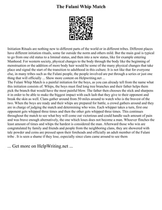 The Fulani Whip Match
Initiation Rituals are nothing new to different parts of the world or in different tribes. Different places
have different initiation rituals, some far outside the norm and others mild. But the main goal is typical
to go from one old status to a liminal status, and then into a new status, like for example entering
Manhood. For western society, physical changes to the body through the body like the beginning of
menstruation or the addition of more body hair would be some of the many physical changes that take
place and signal the start of the transition to adulthood in this culture. It is not like that for everyone
else, in many tribes such as the Fulani people, the people involved are put through a series or just one
thing that will officially ... Show more content on Helpwriting.net ...
The Fulani Whip Match is a painful initiation for the boys, as you can already tell from the name what
this initiation consists of. Whips, the boys must find long tree branches and their father helps them
pick the branch that would have the most painful blow. The father then chooses the stick and sharpens
it in order to be able to make the biggest impact with each lash that they give to their opponent and
break the skin as well. Clans gather around from 50 miles around to watch who is the bravest of the
two. When the boys are ready and their whips are prepared for battle, a crowd gathers around and they
are in charge of judging the match and determining who wins. Each whipper takes a turn, first one
opponent gets whipped three times and then the other gets whipped three times. This continues
throughout the match to see what boy will come out victorious and could handle such amount of pain
and was brave enough alternatively, the one which loses does not become a man. Whoever flinches the
least amount of times and whips the hardest is considered the man. Afterward those who win are
congratulated by family and friends and people from the neighboring clans, they are showered with
talc powder and coins are pressed upon their foreheads and officially an adult member of the Fulani
tribe . It is seen a shame if they lose, especially since clans came around to see them
... Get more on HelpWriting.net ...
 
