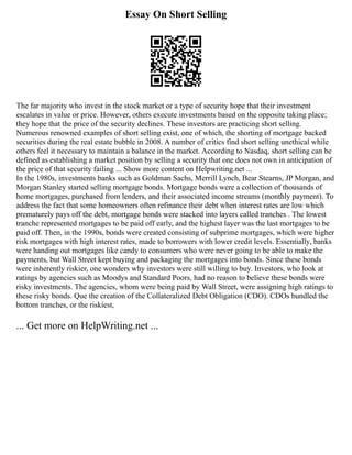Essay On Short Selling
The far majority who invest in the stock market or a type of security hope that their investment
escalates in value or price. However, others execute investments based on the opposite taking place;
they hope that the price of the security declines. These investors are practicing short selling.
Numerous renowned examples of short selling exist, one of which, the shorting of mortgage backed
securities during the real estate bubble in 2008. A number of critics find short selling unethical while
others feel it necessary to maintain a balance in the market. According to Nasdaq, short selling can be
defined as establishing a market position by selling a security that one does not own in anticipation of
the price of that security failing ... Show more content on Helpwriting.net ...
In the 1980s, investments banks such as Goldman Sachs, Merrill Lynch, Bear Stearns, JP Morgan, and
Morgan Stanley started selling mortgage bonds. Mortgage bonds were a collection of thousands of
home mortgages, purchased from lenders, and their associated income streams (monthly payment). To
address the fact that some homeowners often refinance their debt when interest rates are low which
prematurely pays off the debt, mortgage bonds were stacked into layers called tranches . The lowest
tranche represented mortgages to be paid off early, and the highest layer was the last mortgages to be
paid off. Then, in the 1990s, bonds were created consisting of subprime mortgages, which were higher
risk mortgages with high interest rates, made to borrowers with lower credit levels. Essentially, banks
were handing out mortgages like candy to consumers who were never going to be able to make the
payments, but Wall Street kept buying and packaging the mortgages into bonds. Since these bonds
were inherently riskier, one wonders why investors were still willing to buy. Investors, who look at
ratings by agencies such as Moodys and Standard Poors, had no reason to believe these bonds were
risky investments. The agencies, whom were being paid by Wall Street, were assigning high ratings to
these risky bonds. Que the creation of the Collateralized Debt Obligation (CDO). CDOs bundled the
bottom tranches, or the riskiest,
... Get more on HelpWriting.net ...
 