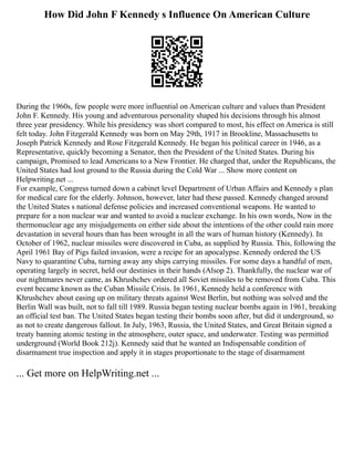 How Did John F Kennedy s Influence On American Culture
During the 1960s, few people were more influential on American culture and values than President
John F. Kennedy. His young and adventurous personality shaped his decisions through his almost
three year presidency. While his presidency was short compared to most, his effect on America is still
felt today. John Fitzgerald Kennedy was born on May 29th, 1917 in Brookline, Massachusetts to
Joseph Patrick Kennedy and Rose Fitzgerald Kennedy. He began his political career in 1946, as a
Representative, quickly becoming a Senator, then the President of the United States. During his
campaign, Promised to lead Americans to a New Frontier. He charged that, under the Republicans, the
United States had lost ground to the Russia during the Cold War ... Show more content on
Helpwriting.net ...
For example, Congress turned down a cabinet level Department of Urban Affairs and Kennedy s plan
for medical care for the elderly. Johnson, however, later had these passed. Kennedy changed around
the United States s national defense policies and increased conventional weapons. He wanted to
prepare for a non nuclear war and wanted to avoid a nuclear exchange. In his own words, Now in the
thermonuclear age any misjudgements on either side about the intentions of the other could rain more
devastation in several hours than has been wrought in all the wars of human history (Kennedy). In
October of 1962, nuclear missiles were discovered in Cuba, as supplied by Russia. This, following the
April 1961 Bay of Pigs failed invasion, were a recipe for an apocalypse. Kennedy ordered the US
Navy to quarantine Cuba, turning away any ships carrying missiles. For some days a handful of men,
operating largely in secret, held our destinies in their hands (Alsop 2). Thankfully, the nuclear war of
our nightmares never came, as Khrushchev ordered all Soviet missiles to be removed from Cuba. This
event became known as the Cuban Missile Crisis. In 1961, Kennedy held a conference with
Khrushchev about easing up on military threats against West Berlin, but nothing was solved and the
Berlin Wall was built, not to fall till 1989. Russia began testing nuclear bombs again in 1961, breaking
an official test ban. The United States began testing their bombs soon after, but did it underground, so
as not to create dangerous fallout. In July, 1963, Russia, the United States, and Great Britain signed a
treaty banning atomic testing in the atmosphere, outer space, and underwater. Testing was permitted
underground (World Book 212j). Kennedy said that he wanted an Indispensable condition of
disarmament true inspection and apply it in stages proportionate to the stage of disarmament
... Get more on HelpWriting.net ...
 