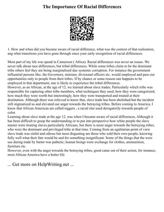 The Importance Of Racial Differences
1. How and when did you became aware of racial difference, what was the context of that realization,
ang what transitions you have gone through since your early recognition of racial differences.
Most part of my life was spend in Cameroon ( Africa). Racial differences was never an issues. We
never talk about race differences, but tribal differences. While some tribes claim to be the dominant
tribe others feel they are being marginalized due systemic corruption. For instance the government
influential persons like, the Governors, minister, divisional officers etc. would employed and pass out
opportunities only to people from their tribes. If by chance or some reason one happens to be
employed in that department, one is likely to experience the tribal differences.
However, as an African, at the age of 12, we learned about slave trades; Particularly which tribe was
responsible for capturing other tribe members, what techniques they used, how they were categorized,
how much they were worth but interestingly, how they were transported and treated at their
destination. Although there was relieved to know that, slave trade has been abolished but the incident
still stigmatized us and elevated our anger towards the betraying tribes. Before coming to America, I
know that African American are called niggers , a racial slur used derogatorily towards people of
color.
Learning about slave trade at the age 12, was when I became aware of racial differences, Although it
has been difficult to grasp the understanding or to put into perspective how white people the slave
master were treating slaves particularly Africans, but there is more anger towards the betraying tribes,
who were the dominant and privileged tribe at that time. Coming from an egalitarian point of view
slave trade was sinful and odious but most disgusting are those who sold their own people, knowing
fully well what their fate would be and for something insignificant. Some of the things that the were
use during trade by barter was pathetic; human beings were exchange for clothes, ammunition,
furniture etc.
However, even with the anger towards the betraying tribes, good came out of their action, for instance,
most African America have a better life
... Get more on HelpWriting.net ...
 
