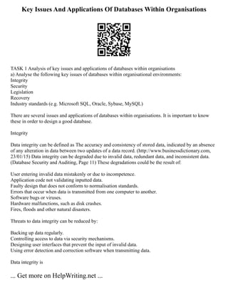 Key Issues And Applications Of Databases Within Organisations
TASK 1 Analysis of key issues and applications of databases within organisations
a) Analyse the following key issues of databases within organisational environments:
Integrity
Security
Legislation
Recovery
Industry standards (e.g. Microsoft SQL, Oracle, Sybase, MySQL)
There are several issues and applications of databases within organisations. It is important to know
these in order to design a good database.
Integrity
Data integrity can be defined as The accuracy and consistency of stored data, indicated by an absence
of any alteration in data between two updates of a data record. (http://www.businessdictionary.com,
23/01/15) Data integrity can be degraded due to invalid data, redundant data, and inconsistent data.
(Database Security and Auditing, Page 11) These degradations could be the result of:
User entering invalid data mistakenly or due to incompetence.
Application code not validating inputted data.
Faulty design that does not conform to normalisation standards.
Errors that occur when data is transmitted from one computer to another.
Software bugs or viruses.
Hardware malfunctions, such as disk crashes.
Fires, floods and other natural disasters.
Threats to data integrity can be reduced by:
Backing up data regularly.
Controlling access to data via security mechanisms.
Designing user interfaces that prevent the input of invalid data.
Using error detection and correction software when transmitting data.
Data integrity is
... Get more on HelpWriting.net ...
 