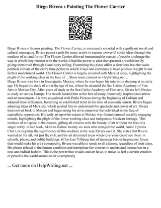 Diego Rivera s Painting The Flower Carrier
Diego Rivera s famous painting, The Flower Carrier, is immensely encoded with significant social and
cultural messaging. Rivera paved a path for many artists to express powerful social ideas through the
medium of art and forms. The Flower Carrier allowed immeasurable masses of people to change the
way in which they interact with the world; it had the power to alter the spectator s worldview by
giving them truth through visual story telling. Examining this piece offers a clear lens into the socio
political climate of the entire time period in which it lays and continues to have political weight in our
further modernized world. The Flower Carrier is largely encoded with Marxist ideas, highlighting the
plight of the working class in the face of ... Show more content on Helpwriting.net ...
Diego Rivera was born in Guanajuato, Mexico, where he was began his interest in drawing at an early
age. He began his study of art at the age of ten, where he attended the San Carlos Academy of Fine
Arts in Mexico City. After years of study at the San Carlos Academy of Fine Arts, Rivera left Mexico
to study art across Europe. His travels landed him at the feet of many immensely inspirational artists
and art movements. He was acquainted with Pablo Picasso during the beginning of Cubism and
adopted these influences, becoming an established artist in the time of economic unrest. Rivera began
adopting ideas of Marxism, which pushed him to understand the spectacle and power of art. Rivera
then moved back to Mexico and began using his art to empower the individual in the face of
capitalistic oppression. His early art upon his return to Mexico was focused around socially engaging
murals, highlighting the plight of the lower working class and indigenous Mexican heritage. This
medium of art spoke to the masses, gifting all citizens with the beauty of art without the bias of a
single entity. In her book, Akira to Zoltan: twenty six men who changed the world, Autor Cynthia
Chin Lee explains the significance of this medium in the way Rivera used it. She states that Rivera
wanted art for all, not just the rich, and his art decorated areas where everyone could see them: in
schools, plazas, and public buildings. (Chin Lee 7) Being free of museum bias or hegemonic forces
that would make his art a commodity, Rivera was able to speak to all citizens, regardless of their class.
His pieces related to the human condition and interpolate the viewers to understand themselves in a
new and radical fashion. This is the power that visuals and art have, to make us feel a certain emotion
or perceive the world around us in a completely
... Get more on HelpWriting.net ...
 