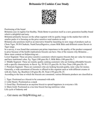 Britannia O Cookies Case Study
Positioning of the brand
Britannia uses its tagline Eat Healthy, Think Better to position itself as a new generation healthy brand
which is delightful and tasty.
Britannia primarily focuses on the urban segment with its quality image in the market but with its
smaller packs it is focusing on the price sensitive rural markets as well.
Britannia also positions itself as an innovative brand by launching its new range of products such as
Chota Tiger, 50:50 Chutkule, NutriChoiceDigestive, cream Milk Bikis and different cream flavors in
Tiger range.
In a survey, it was found that customers put prime importance to the quality of the product compared
to price because of the health implications biscuits can have. One of the reasons why Britannia ...
Show more content on Helpwriting.net ...
Lower Segment: These are price sensitive customers which requires biscuits that are value for money
and have nutritional value. Eg. Tiger (100 gms) Rs 5, Milk Bikis (100 gms) Rs 7.
2. Middle Segment: These are mainly quality seeking customers who are looking affordable biscuits
with a specific characteristic in flavor. Eg. 50 50 (135 gms) Rs 10, Nice Time (100 gms) Rs 10.
3. Premium Segment: These are customers who are looking beyond quality, taste value for money.
Generally, a wide assortment of biscuits is offered in this segment such as with different creams or
with dry fruits. Eg. Bourbon (120 gms) Rs 20, Treat (150 gms) Rs 25.
According to the time at which the biscuits are consumed, various Britannia products are classified as
;
1. Tiger: Positioned as a biscuit to be consumed with milk
2. Little Hearts: Positioned as a snack
3. Good Day: Positioned as an anytime biscuit to spread happiness in everyone s life
4. Marie Gold: Positioned as a tea time biscuit having nutritious value
Life cycle of Industry and
... Get more on HelpWriting.net ...
 
