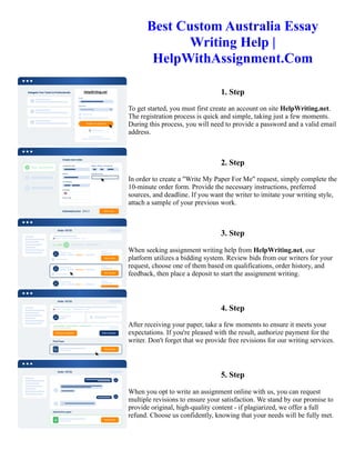 Best Custom Australia Essay
Writing Help |
HelpWithAssignment.Com
1. Step
To get started, you must first create an account on site HelpWriting.net.
The registration process is quick and simple, taking just a few moments.
During this process, you will need to provide a password and a valid email
address.
2. Step
In order to create a "Write My Paper For Me" request, simply complete the
10-minute order form. Provide the necessary instructions, preferred
sources, and deadline. If you want the writer to imitate your writing style,
attach a sample of your previous work.
3. Step
When seeking assignment writing help from HelpWriting.net, our
platform utilizes a bidding system. Review bids from our writers for your
request, choose one of them based on qualifications, order history, and
feedback, then place a deposit to start the assignment writing.
4. Step
After receiving your paper, take a few moments to ensure it meets your
expectations. If you're pleased with the result, authorize payment for the
writer. Don't forget that we provide free revisions for our writing services.
5. Step
When you opt to write an assignment online with us, you can request
multiple revisions to ensure your satisfaction. We stand by our promise to
provide original, high-quality content - if plagiarized, we offer a full
refund. Choose us confidently, knowing that your needs will be fully met.
Best Custom Australia Essay Writing Help | HelpWithAssignment.Com Best Custom Australia Essay Writing Help
| HelpWithAssignment.Com
 