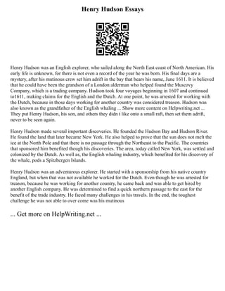 Henry Hudson Essays
Henry Hudson was an English explorer, who sailed along the North East coast of North American. His
early life is unknown, for there is not even a record of the year he was born. His final days are a
mystery, after his mutinous crew set him adrift in the bay that bears his name, June 1611. It is believed
that he could have been the grandson of a London alderman who helped found the Muscovy
Company, which is a trading company. Hudson took four voyages beginning in 1607 and continued
to1611, making claims for the English and the Dutch. At one point, he was arrested for working with
the Dutch, because in those days working for another country was considered treason. Hudson was
also known as the grandfather of the English whaling ... Show more content on Helpwriting.net ...
They put Henry Hudson, his son, and others they didn t like onto a small raft, then set them adrift,
never to be seen again.
Henry Hudson made several important discoveries. He founded the Hudson Bay and Hudson River.
He found the land that later became New York. He also helped to prove that the sun does not melt the
ice at the North Pole and that there is no passage through the Northeast to the Pacific. The countries
that sponsored him benefited though his discoveries. The area, today called New York, was settled and
colonized by the Dutch. As well as, the English whaling industry, which benefited for his discovery of
the whale, pods a Spitzbergen Islands.
Henry Hudson was an adventurous explorer. He started with a sponsorship from his native country
England, but when that was not available he worked for the Dutch. Even though he was arrested for
treason, because he was working for another country, he came back and was able to get hired by
another English company. He was determined to find a quick northern passage to the east for the
benefit of the trade industry. He faced many challenges in his travels. In the end, the toughest
challenge he was not able to over come was his mutinous
... Get more on HelpWriting.net ...
 