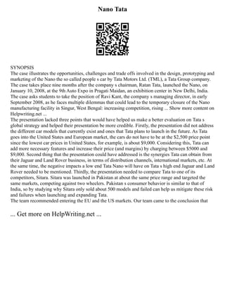 Nano Tata
SYNOPSIS
The case illustrates the opportunities, challenges and trade offs involved in the design, prototyping and
marketing of the Nano the so called people s car by Tata Motors Ltd. (TML), a Tata Group company.
The case takes place nine months after the company s chairman, Ratan Tata, launched the Nano, on
January 10, 2008, at the 9th Auto Expo in Pragati Maidan, an exhibition center in New Delhi, India.
The case asks students to take the position of Ravi Kant, the company s managing director, in early
September 2008, as he faces multiple dilemmas that could lead to the temporary closure of the Nano
manufacturing facility in Singur, West Bengal: increasing competition, rising ... Show more content on
Helpwriting.net ...
The presentation lacked three points that would have helped us make a better evaluation on Tata s
global strategy and helped their presentation be more credible. Firstly, the presentation did not address
the different car models that currently exist and ones that Tata plans to launch in the future. As Tata
goes into the United States and European market, the cars do not have to be at the $2,500 price point
since the lowest car prices in United States, for example, is about $9,000. Considering this, Tata can
add more necessary features and increase their price (and margins) by charging between $5000 and
$9,000. Second thing that the presentation could have addressed is the synergies Tata can obtain from
their Jaguar and Land Rover business, in terms of distribution channels, international markets, etc. At
the same time, the negative impacts a low end Tata Nano will have on Tata s high end Jaguar and Land
Rover needed to be mentioned. Thirdly, the presentation needed to compare Tata to one of its
competitors, Sitara. Sitara was launched in Pakistan at about the same price range and targeted the
same markets, competing against two wheelers. Pakistan s consumer behavior is similar to that of
India, so by studying why Sitara only sold about 500 models and failed can help us mitigate these risk
and failures when launching and expanding Tata.
The team recommended entering the EU and the US markets. Our team came to the conclusion that
... Get more on HelpWriting.net ...
 