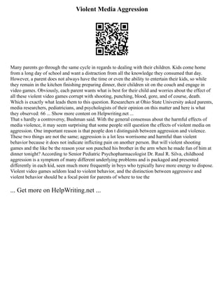 Violent Media Aggression
Many parents go through the same cycle in regards to dealing with their children. Kids come home
from a long day of school and want a distraction from all the knowledge they consumed that day.
However, a parent does not always have the time or even the ability to entertain their kids, so while
they remain in the kitchen finishing preparing dinner, their children sit on the couch and engage in
video games. Obviously, each parent wants what is best for their child and worries about the effect of
all these violent video games corrupt with shooting, punching, blood, gore, and of course, death.
Which is exactly what leads them to this question. Researchers at Ohio State University asked parents,
media researchers, pediatricians, and psychologists of their opinion on this matter and here is what
they observed: 66 ... Show more content on Helpwriting.net ...
That s hardly a controversy, Bushman said. With the general consensus about the harmful effects of
media violence, it may seem surprising that some people still question the effects of violent media on
aggression. One important reason is that people don t distinguish between aggression and violence.
These two things are not the same; aggression is a lot less worrisome and harmful than violent
behavior because it does not indicate inflicting pain on another person. But will violent shooting
games and the like be the reason your son punched his brother in the arm when he made fun of him at
dinner tonight? According to Senior Pediatric Psychopharmacologist Dr. Raul R. Silva, childhood
aggression is a symptom of many different underlying problems and is packaged and presented
differently in each kid, seen much more frequently in boys who typically have more energy to dispose.
Violent video games seldom lead to violent behavior, and the distinction between aggressive and
violent behavior should be a focal point for parents of where to toe the
... Get more on HelpWriting.net ...
 