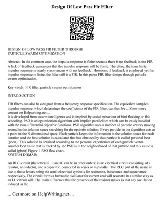 Design Of Low Pass Fir Filter
DESIGN OF LOW PASS FIR FILTER THROUGH
PARTICLE SWARM OPTIMIZATION
Abstract: In the common case, the impulse response is finite because there is no feedback in the FIR.
A lack of feedback guarantees that the impulse response will be finite. Therefore, the term finite
impulse response is nearly synonymous with no feedback . However, if feedback is employed yet the
impulse response is finite, the filter still is a FIR. In this paper FIR filter design through particle
swarm optimization.
Key words: FIR filter, particle swarm optimization
INTRODUCTION
FIR filters can also be designed from a frequency response specification. The equivalent sampled
impulse response, which determines the coefficients of the FIR filter, can then be ... Show more
content on Helpwriting.net ...
It is developed from swarm intelligence and is inspired by social behaviour of bird flocking or fish
schooling. PSO is an optimization algorithm with implicit parallelism which can be easily handled
with the non differential objective functions. PSO algorithm uses a number of particle vectors moving
around in the solution space searching for the optimist solution. Every particle in the algorithm acts as
a point in the N dimensional space. Each particle keeps the information in the solution space for each
iteration and the best solution is calculated that has obtained by that particle is called personal best
(pbest). This solution is obtained according to the personal experiences of each particle vector.
Another best value that is tracked by the PSO is in the neighborhood of that particle and this value is
called (gbest) Figure 1 PSO flow chart.
SYSTEM DOMAIN
An RLC circuit (the letters R, L and C can be in other orders) is an electrical circuit consisting of a
resistor, an inductor, and a capacitor, connected in series or in parallel. The RLC part of the name is
due to those letters being the usual electrical symbols for resistance, inductance and capacitance
respectively. The circuit forms a harmonic oscillator for current and will resonate in a similar way as
an LC circuit will. The main difference that the presence of the resistor makes is that any oscillation
induced in the
... Get more on HelpWriting.net ...
 