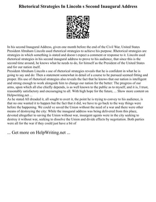 Rhetorical Strategies In Lincoln s Second Inaugural Address
In his second Inaugural Address, given one month before the end of the Civil War, United States
President Abraham Lincoln used rhetorical strategies to achieve his purpose. Rhetorical strategies are
strategies in which something is stated and doesn t expect a comment or response to it. Lincoln used
rhetorical strategies in his second inaugural address to prove to his audience, that since this is the
second time around, he knows what he needs to do, for himself as the President of the United States
and for our nation itself.
President Abraham Lincoln s use of rhetorical strategies reveals that he is confident in what he is
going to say and do: Then a statement somewhat in detail of a course to be pursued seemed fitting and
proper. His use of rhetorical strategies also reveals the fact that he knows that our nation is intelligent
and strong enough to work alongside him to change our nation for the better: The progress of our
arms, upon which all else chiefly depends, is as well known to the public as to myself, and it is, I trust,
reasonably satisfactory and encouraging to all. With high hope for the future, ... Show more content on
Helpwriting.net ...
As he stated All dreaded it, all sought to avert it, the point he is trying to convey to his audience, is
that no one wanted it to happen but the fact that it did, we have to go back to the way things were
before the happening. We could ve saved the Union without the need of a war and there were other
means of destroying the city: While the inaugural address was being delivered from this place,
devoted altogether to saving the Union without war, insurgent agents were in the city seeking to
destroy it without war, seeking to dissolve the Union and divide effects by negotiation. Both parties
were all for the war if they could just have a bit of
... Get more on HelpWriting.net ...
 