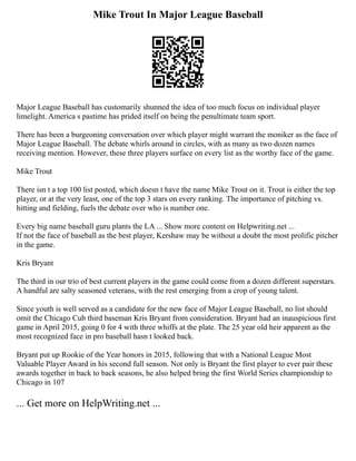 Mike Trout In Major League Baseball
Major League Baseball has customarily shunned the idea of too much focus on individual player
limelight. America s pastime has prided itself on being the penultimate team sport.
There has been a burgeoning conversation over which player might warrant the moniker as the face of
Major League Baseball. The debate whirls around in circles, with as many as two dozen names
receiving mention. However, these three players surface on every list as the worthy face of the game.
Mike Trout
There isn t a top 100 list posted, which doesn t have the name Mike Trout on it. Trout is either the top
player, or at the very least, one of the top 3 stars on every ranking. The importance of pitching vs.
hitting and fielding, fuels the debate over who is number one.
Every big name baseball guru plants the LA ... Show more content on Helpwriting.net ...
If not the face of baseball as the best player, Kershaw may be without a doubt the most prolific pitcher
in the game.
Kris Bryant
The third in our trio of best current players in the game could come from a dozen different superstars.
A handful are salty seasoned veterans, with the rest emerging from a crop of young talent.
Since youth is well served as a candidate for the new face of Major League Baseball, no list should
omit the Chicago Cub third baseman Kris Bryant from consideration. Bryant had an inauspicious first
game in April 2015, going 0 for 4 with three whiffs at the plate. The 25 year old heir apparent as the
most recognized face in pro baseball hasn t looked back.
Bryant put up Rookie of the Year honors in 2015, following that with a National League Most
Valuable Player Award in his second full season. Not only is Bryant the first player to ever pair these
awards together in back to back seasons, he also helped bring the first World Series championship to
Chicago in 107
... Get more on HelpWriting.net ...
 