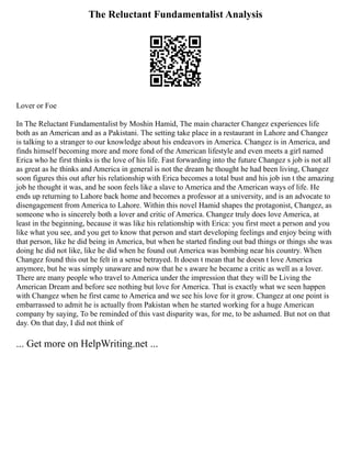 The Reluctant Fundamentalist Analysis
Lover or Foe
In The Reluctant Fundamentalist by Moshin Hamid, The main character Changez experiences life
both as an American and as a Pakistani. The setting take place in a restaurant in Lahore and Changez
is talking to a stranger to our knowledge about his endeavors in America. Changez is in America, and
finds himself becoming more and more fond of the American lifestyle and even meets a girl named
Erica who he first thinks is the love of his life. Fast forwarding into the future Changez s job is not all
as great as he thinks and America in general is not the dream he thought he had been living, Changez
soon figures this out after his relationship with Erica becomes a total bust and his job isn t the amazing
job he thought it was, and he soon feels like a slave to America and the American ways of life. He
ends up returning to Lahore back home and becomes a professor at a university, and is an advocate to
disengagement from America to Lahore. Within this novel Hamid shapes the protagonist, Changez, as
someone who is sincerely both a lover and critic of America. Changez truly does love America, at
least in the beginning, because it was like his relationship with Erica: you first meet a person and you
like what you see, and you get to know that person and start developing feelings and enjoy being with
that person, like he did being in America, but when he started finding out bad things or things she was
doing he did not like, like he did when he found out America was bombing near his country. When
Changez found this out he felt in a sense betrayed. It doesn t mean that he doesn t love America
anymore, but he was simply unaware and now that he s aware he became a critic as well as a lover.
There are many people who travel to America under the impression that they will be Living the
American Dream and before see nothing but love for America. That is exactly what we seen happen
with Changez when he first came to America and we see his love for it grow. Changez at one point is
embarrassed to admit he is actually from Pakistan when he started working for a huge American
company by saying, To be reminded of this vast disparity was, for me, to be ashamed. But not on that
day. On that day, I did not think of
... Get more on HelpWriting.net ...
 