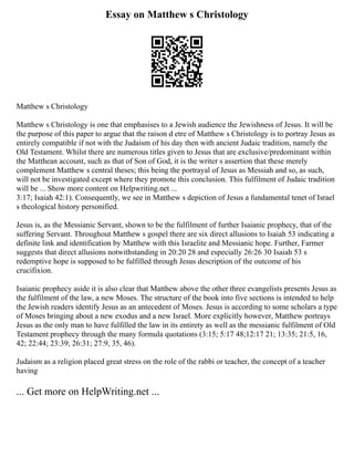 Essay on Matthew s Christology
Matthew s Christology
Matthew s Christology is one that emphasises to a Jewish audience the Jewishness of Jesus. It will be
the purpose of this paper to argue that the raison d etre of Matthew s Christology is to portray Jesus as
entirely compatible if not with the Judaism of his day then with ancient Judaic tradition, namely the
Old Testament. Whilst there are numerous titles given to Jesus that are exclusive/predominant within
the Matthean account, such as that of Son of God, it is the writer s assertion that these merely
complement Matthew s central theses; this being the portrayal of Jesus as Messiah and so, as such,
will not be investigated except where they promote this conclusion. This fulfilment of Judaic tradition
will be ... Show more content on Helpwriting.net ...
3:17; Isaiah 42:1). Consequently, we see in Matthew s depiction of Jesus a fundamental tenet of Israel
s theological history personified.
Jesus is, as the Messianic Servant, shown to be the fulfilment of further Isaianic prophecy, that of the
suffering Servant. Throughout Matthew s gospel there are six direct allusions to Isaiah 53 indicating a
definite link and identification by Matthew with this Israelite and Messianic hope. Further, Farmer
suggests that direct allusions notwithstanding in 20:20 28 and especially 26:26 30 Isaiah 53 s
redemptive hope is supposed to be fulfilled through Jesus description of the outcome of his
crucifixion.
Isaianic prophecy aside it is also clear that Matthew above the other three evangelists presents Jesus as
the fulfilment of the law, a new Moses. The structure of the book into five sections is intended to help
the Jewish readers identify Jesus as an antecedent of Moses. Jesus is according to some scholars a type
of Moses bringing about a new exodus and a new Israel. More explicitly however, Matthew portrays
Jesus as the only man to have fulfilled the law in its entirety as well as the messianic fulfilment of Old
Testament prophecy through the many formula quotations (3:15; 5:17 48;12:17 21; 13:35; 21:5, 16,
42; 22:44; 23:39; 26:31; 27:9, 35, 46).
Judaism as a religion placed great stress on the role of the rabbi or teacher, the concept of a teacher
having
... Get more on HelpWriting.net ...
 