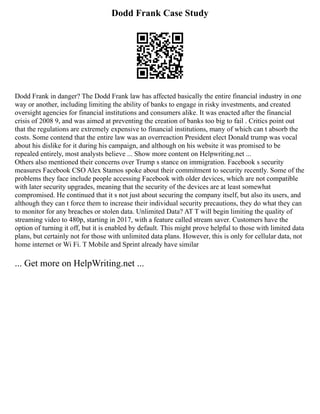 Dodd Frank Case Study
Dodd Frank in danger? The Dodd Frank law has affected basically the entire financial industry in one
way or another, including limiting the ability of banks to engage in risky investments, and created
oversight agencies for financial institutions and consumers alike. It was enacted after the financial
crisis of 2008 9, and was aimed at preventing the creation of banks too big to fail . Critics point out
that the regulations are extremely expensive to financial institutions, many of which can t absorb the
costs. Some contend that the entire law was an overreaction President elect Donald trump was vocal
about his dislike for it during his campaign, and although on his website it was promised to be
repealed entirely, most analysts believe ... Show more content on Helpwriting.net ...
Others also mentioned their concerns over Trump s stance on immigration. Facebook s security
measures Facebook CSO Alex Stamos spoke about their commitment to security recently. Some of the
problems they face include people accessing Facebook with older devices, which are not compatible
with later security upgrades, meaning that the security of the devices are at least somewhat
compromised. He continued that it s not just about securing the company itself, but also its users, and
although they can t force them to increase their individual security precautions, they do what they can
to monitor for any breaches or stolen data. Unlimited Data? AT T will begin limiting the quality of
streaming video to 480p, starting in 2017, with a feature called stream saver. Customers have the
option of turning it off, but it is enabled by default. This might prove helpful to those with limited data
plans, but certainly not for those with unlimited data plans. However, this is only for cellular data, not
home internet or Wi Fi. T Mobile and Sprint already have similar
... Get more on HelpWriting.net ...
 