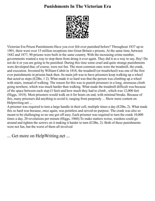 Punishments In The Victorian Era
Victorian Era Prison Punishments Have you ever felt over punished before? Throughout 1837 up to
1901, there were over 15 million receptions into Great Britain s prisons. At the same time, between
1842 and 1877, 90 prisons were built in the same country. With the increasing crime number,
governments wanted a way to stop them from doing it ever again. They did it as a way to say, Hey! Do
not do it or you are going to be punished. During this time some cruel and quite strange punishments
were developed that, of course, were not fun. The most common ones were the treadmill, the crank,
and execution. Invented by William Cubitt in 1818, the treadmill (or treadwheel) was one of the first
ever punishments in prisons back then. Its main job was to have prisoners keep walking up a wheel
that acted as steps (E2Bn, 1 2). What made it so hard was that the person was climbing up a wheel
with stairs, instead of walking. The reason for this was to punish prisoners in a long, strenuous climb
going nowhere, which was much harder than walking. What made the treadmill difficult was because
of the space between each step (3 feet) and how much they had to climb , which was 12,000 feet
(Higgs, 1018). Most prisoners would walk on it for hours on end, with minimal breaks. Because of
this, many prisoners did anything to avoid it, ranging from purposely ... Show more content on
Helpwriting.net ...
A prisoner was required to turn a large handle in their cell, multiple times a day (E2Bn, 2). What made
this so hard was because, once again, was pointless and served no purpose. The crank was also so
meant to be challenging so no one got off easy. Each prisoner was required to turn the crank 10,000
times a day, 20 revolutions per minute (Higgs, 1060).To make matters worse, wardens could go
around and tighten the screws on it making it harder to turn (E2Bn, 2). Both of these punishments
were not fun, but the worst of them all involved
... Get more on HelpWriting.net ...
 
