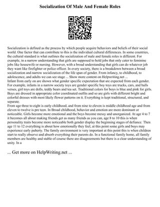 Socialization Of Male And Female Roles
Socialization is defined as the process by which people acquire behaviors and beliefs of their social
world. One factor that can contribute to this is the individual cultural differences. In some countries,
the cultural standard is what outlines the socialization of male and female roles is different. For
example, in a narrow understanding that girls are supposed to hold jobs that only cater to feminine
jobs like housewife or nursing. However, with a broad understanding that girls can do whatever job
they want like firefighter or police officer. In every society, there is a breakdown between a broad
socialization and narrow socialization of the life span of gender. From infancy, to childhood, to
adolescence, and adults we can see stage ... Show more content on Helpwriting.net ...
Infant from early on are shown what gender specific expectation that are expected from each gender.
For example, infants in a narrow society toys are gender specific boy toys are trucks, cars, and balls
verses, girl toys are dolls, teddy bears and tea set. Traditional colors for boys is blue and pink for girls.
Boys are dressed in appropriate color coordinated outfits and so are girls with different bright and
colorful dresses with most likely flower patterns on it. Everything is kept traditional, structured, and
separate.
From age three to eight is early childhood, and from nine to eleven is middle childhood age and from
eleven to twelve is pre teen. In Broad childhood, behavior and emotion are more dominant or
noticeable. Girls become more emotional and the boys become messy and unorganized. At age 4 to 7
it becomes all about making friends get as many friends as you can, age 8 to 10 this is when
personality traits become more noticeable both gender display the beginning stages of defiance. Then
age 11 to 12 everything is about how emotionally they feel, at this point some girls and boys may
experience early puberty. The family environment is very important at this point this is when children
start to really observe and absorb everything their parents do. In a functional family home, all family
members are healthy and stable of course there are disagreements but there is a clear understanding of
unity. In a
... Get more on HelpWriting.net ...
 