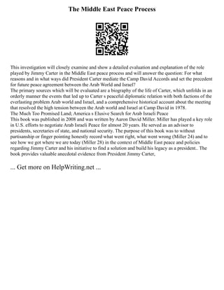 The Middle East Peace Process
This investigation will closely examine and show a detailed evaluation and explanation of the role
played by Jimmy Carter in the Middle East peace process and will answer the question: For what
reasons and in what ways did President Carter mediate the Camp David Accords and set the precedent
for future peace agreement between the Arab World and Israel?
The primary sources which will be evaluated are a biography of the life of Carter, which unfolds in an
orderly manner the events that led up to Carter s peaceful diplomatic relation with both factions of the
everlasting problem Arab world and Israel, and a comprehensive historical account about the meeting
that resolved the high tension between the Arab world and Israel at Camp David in 1978.
The Much Too Promised Land; America s Elusive Search for Arab Israeli Peace
This book was published in 2008 and was written by Aaron David Miller. Miller has played a key role
in U.S. efforts to negotiate Arab Israeli Peace for almost 20 years. He served as an advisor to
presidents, secretaries of state, and national security. The purpose of this book was to without
partisanship or finger pointing honestly record what went right, what went wrong (Miller 24) and to
see how we got where we are today (Miller 28) in the context of Middle East peace and policies
regarding Jimmy Carter and his initiative to find a solution and build his legacy as a president.. The
book provides valuable anecdotal evidence from President Jimmy Carter,
... Get more on HelpWriting.net ...
 