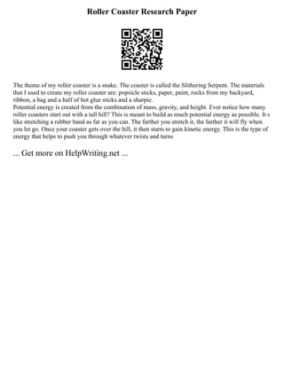 Roller Coaster Research Paper
The theme of my roller coaster is a snake. The coaster is called the Slithering Serpent. The materials
that I used to create my roller coaster are: popsicle sticks, paper, paint, rocks from my backyard,
ribbon, a bag and a half of hot glue sticks and a sharpie.
Potential energy is created from the combination of mass, gravity, and height. Ever notice how many
roller coasters start out with a tall hill? This is meant to build as much potential energy as possible. It s
like stretching a rubber band as far as you can. The farther you stretch it, the farther it will fly when
you let go. Once your coaster gets over the hill, it then starts to gain kinetic energy. This is the type of
energy that helps to push you through whatever twists and turns
... Get more on HelpWriting.net ...
 