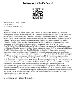 Professional Air Traffic Control
Professional Air Traffic Control
Colton Davis
University of North Dakota
Abstract
Air Traffic Control (ATC) in the United States consists of roughly 25,000 air traffic controllers
working in the National Airspace System (2014 controller workforce plan). These 25,000 controllers
consist of both civilian and military personnel. This essay examines paths to entry into air traffic
control, recent trends, costs and predictions for the future of ATC in the National Airspace System. In
2014 the FAA underwent the most significant change in hiring procedures since the Air Traffic
Collegiate Training Initiative (AT CTI) was introduced. The new FAA hiring methods have caught
scrutiny for replacing a system of consistent and ... Show more content on Helpwriting.net ...
FAAAir Traffic Control To be hired as an FAA air traffic controller a potential candidate must meet
the minimum following requirements: be a United States citizen, start the FAAAcademy in Oklahoma
City, OK for training no later than their 31st birthday, hold a class II FAA medical and, pass a
background check, have three years of progressively responsible work experience, or a bachelors
degree, or a combination of post secondary education and work experience that totals three years, pass
the FAA air traffic pre employment tests. ( Aviation careers, 2014). These hiring requirement have
recently changed. Prior to January 2014 the FAA required candidates to either have prior experience in
air traffic control, be a graduate of an AT CTI school or be a small percentage of off the street hires, all
of which would have to pass the AT SAT air traffic control aptitude test. While the AT SAT is still
administered in a different form, potential controllers must first pass the new biographical
questionnaire. This questionnaire claims to select the most qualified potential controllers based on
research from currently successful certified practicing controllers, or CPCs. Under the current hiring
processes from the FAA, once a candidate passes the biographical questionnaire they are scheduled to
take the AT SAT. If the candidate passes the AT SAT they will then start at the FAAAcademy.
Depending on which course they are
... Get more on HelpWriting.net ...
 