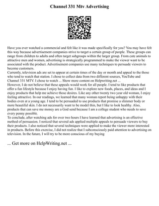 Channel 331 Mtv Advertising
Have you ever watched a commercial and felt like it was made specifically for you? You may have felt
this way because advertisement companies strive to target a certain group of people. These groups can
range from children to adults and often target subgroups within the larger group. From cute animals to
attractive men and women, advertising is strategically programmed to make the viewer want to be
associated with the product. Advertisement companies use many techniques to persuade viewers to
become customers.
Currently, television ads are set to appear at certain times of the day or month and appeal to the those
who tend to watch that station. I chose to collect data from two different sources, YouTube and
Channel 331 MTV. I chose to watch ... Show more content on Helpwriting.net ...
However, I do not believe that these appeals would work for all people. I tend to like products that
offer a fun lifestyle because I enjoy having fun. I like to explore new foods, places, and ideas and I
enjoy products that help me achieve those desires. Like any other twenty two year old woman, I enjoy
feeling attractive. In our readings, we learned that many woman report being unhappy with their
bodies even at a young age. I tend to be persuaded to use products that promise a slimmer body or
more beautiful skin. I do not necessarily want to be model thin, but I like to look healthy. Also,
products that can save me money are a God send because I am a college student who needs to save
every penny possible.
To conclude, after watching ads for over two hours I have learned that advertising is an effective
method of persuasion. I noticed that several ads applied multiple appeals to persuade viewers to buy
their products. I also noticed that several techniques were applied to make the viewer more interested
in products. Before this exercise, I did not realize that I subconsciously paid attention to advertising on
television. In the future, I will try to be more conscious of my buying
... Get more on HelpWriting.net ...
 