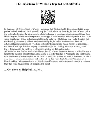 The Importance Of Winton s Trip To Czechoslovakia
In December of 1938, a friend of Winton s suggested that Winton should skip a planned ski trip, and
go to Czechoslovakia and see if he could help the Czechoslovakian Jews. So, in 1938, Winton took a
trip to Czechoslovakia. He set up shop in a hotel in Prague to organize a plan to rescue children from
Hitler s regime. Winton had no experience in this type of work because, previously back in the UK, he
was a stockbroker. Within a short period of time, he had over 100 children ready to be departed, but
the British government would not take him seriously. So, he stole some documents from an
established rescue organization, typed in a section for his rescue and placed himself as chairmen of
that branch. Through that little forgery, he was able to get the British government to slowly issue
travel documents to the children. ... Show more content on Helpwriting.net ...
All he needed was families to take the children. In a 60 Minutes interview, Winton explained he sent a
letter to the president of the United States, asking to look for families in America to take children and
have ads in American newspapers for the children. Sadly, the letter never made to Roosevelt, in fact, it
only made to an American embassy in London, where they wrote back American Government is
Unable to Help. Winton says it was horrible because if America would open their country to refugees
then they could have gotten a lot more children out of
... Get more on HelpWriting.net ...
 