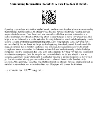 Maintaining Information Stored On A User Freedom Without...
Operating systems have to provide a level of security to allow a user freedom without someone seeing
them making a purchase online. An attacker would find that purchase made very valuable, they can
acquire that information. From threats and attacks which could allow sensitive information to be
looked at or taken. The idea of an OS having a built in security levels is now a very crucial task. This
helps to secure information to not be looked at. Securing information stored and allowing only certain
users to look at it are the main components to protect. Now, computers and technology are a part of
our everyday life that we do not see the protection happening in the background. To understand this
more, information that is stored in a database, on a computer, through emails and websites are all
examples of secure information. An OS needs to have different levels of security built in that helps
protect this sensitive information. For some users and companies, they have very personal information
stored on their computer. Even for a regular user, an email should not be read when it is sent to
someone. A computer stores what is sent, if an attacker was able to get past the password they would
get that information. Making purchases online with a credit card should not be found or easily
accessible. On a company s side, they could hold up to millions of user s personal information such as
social security numbers, and information about you. This paper will explore the Windows
... Get more on HelpWriting.net ...
 