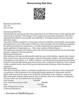 Resturcturing Debt Data
Restructuring Debt Data
ACC 545
July 18, 2011
Restructuring Debt Data
Understanding the reporting and disclosure requirements for the different types of debt regarding debt
restructuring is imperative. The manager of this company has requested an explanation of the above
regarding bonds payable, notes payable, and capital leases. This paper should satisfy any questions
about these topics.
Long Term Liabilities Included are several types of long term liabilities; bonds payable, notes payable,
and capital leases. Each of these types of debts have some similarities and some differences regarding
the reporting and disclosure requirements, so to better understand those requirements and ensure
proper application of requirements, an ... Show more content on Helpwriting.net ...
The capital lease reported on the balance sheet at the end of the reporting period is the net of principal
payment component of the lease payment.
Reporting and Disclosures
Note disclosures for long term debt should include the nature of the liabilities, maturity dates, interest
dates, call provisions, conversion privileges, restrictions imposed by creditors, and assets designated
or pledged as security (Kieso, et al., 2007). In addition, any sinking fund future payments and maturity
amounts of long term debt during each of the next five years is required for disclosure. If the company
is able to estimate the fair value of the long term debt practically, disclosure of this information is
required too.
Debt Restructuring
With debt restructuring, if there is a substantive modification of any of the terms of the existing debt
or a purchase or other settlement of an existing debt through repayment or replacement, then the
debtor needs to account for a gain or loss on the debt restructuring. In this company s situation, the
debt settled earlier than the original maturity date; so therefore, there was a substantive modification
of terms. In this case, the journal entries are as follows:
Notes Payable............................................3,000,000
Gain on the Restructuring of Debt.................................600,000
Land....................................................................1,950,000
Gain on Disposition of Land........................................450,000
To Record Settlement of
... Get more on HelpWriting.net ...
 