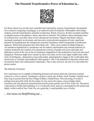 The Potential Transformative Power of Education in...
For those whose lives are the most controlled and exploited by systems of domination, the potential
for a critical re imagining of pedagogy is an unknown myth of academia. Philosophers and college
students extol the transformative potential of education. Rarely, however, do their accolades manifest
as tangible action in the ghettoes, slums, and cities of America. Nevertheless, these archetypal zones
of exclusion have seen their share of new educational movements. Magnet and charter schools,
increased community involvement, and innovative extracurricular programs all carry significant
potential for breaking past the omnipresent economic boundaries which masquerade as intellectual
impasses. While these programs have their faults and ... Show more content on Helpwriting.net ...
An institution stigmatized as a production site for malaise and boredom may instead reallocate its
wartime production the creation of an educational currency of grades and scores and ranks and
diplomas to assist in the war on the revolutionary imagination to the production of activism and social
integration. Prisoners might leave smarter by their own terms, not by some upper middle class white
norm of intelligence , dedicated to causes that matter, and prepared to engage in the world rather than
retreat from or violently and mindlessly rebel against it. This is the potential of education which must
be seized by those who understand its importance. This is also, however, the site of a void within the
prison system.
The Malcolm X Institute
Few experiences are as capable of dispelling preconceived notions about the American criminal
system as a visit to a prison. Teaching in a prison is surely one of them. Each Tuesday I embark on an
hour long excursion from the East Village to Riker s Island Prison. This traversing of worlds is
perhaps most powerful while the bus makes its way across the uneasy, uneven bridge which
constitutes the only physical connection between the prison and the rest of New York City. The prison
s placement is terribly discomforting. It is a world unto itself, and yet is surrounded by the normal and
highly visible world of New York City on a good day, I could probably toss a Frisbee
... Get more on HelpWriting.net ...
 