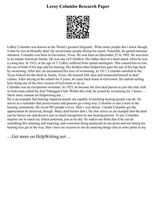 Leroy Columbo Research Paper
LeRoy Columbo was known as the World s greatest lifeguard . What many people don t know though,
is that he was profoundly deaf. He saved many people during his career. Naturally, he gained national
attention. Columbo was born in Gavelston, Texas. He was born on December 23 in 1905. He was born
to an Italian American family. He was one of 8 children. His father died of a heart attack when he was
a young boy. In 1912, at the age of 7, LeRoy suffered from spinal meningitis. This caused him to lose
the use of both of his legs and his hearing. His brothers then helped him gain the use of his legs back
by swimming. After this, he encountered his love of swimming. In 1917, Columbo enrolled in the
Texas School for the Deaf in Austin, Texas. He learned ASL here and immersed himself in deaf
culture. After staying at the school for 6 years, he came back home to Galveston. He started surfing
here being one of the first citizens of Galveston to do so.
Columbo was an exceptional swimmer. In 1923, he became the first deaf person to join the elite club
in Galveston called the Surf Toboggan Club. Within this club, he joined by swimming for 3 hours ...
Show more content on Helpwriting.net ...
He is an example that hearing impaired people are capable of anything hearing people can do. He
serves as a reminder that perseverance and passion go a long way. Columbo is also a hero in the
hearing community. He saved 907 people s lives. That s very heroic. I doubt Columbo got the
appreciation he deserved, though. Many deaf heroes don t. He also serves as an example that the deaf
can be heroes too and deserve just as much recognition as any hearing person. To me, Columbo
inspires me to reach my fullest potential, just as he did. He makes me think that if he can do
something this amazing and inspiring, and overcome being paralyzed at one point and not letting his
hearing loss get in the way, then i have no excuses to not do amazing things also at some point in my
... Get more on HelpWriting.net ...
 