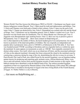 Ancient History Practice Test Essay
Western World I Test One Answer the following as TRUE or FALSE 1. Harshepsut was Egypt s most
famous indigenous woman Pharaoh. True 2. Maat stood for truth and righteousness and balance. True
3. Osiris and Thanatos were both gods of death in their cultures. False 4. Apsu was the god of salt
water. False 5. Tiamat was destroyed by Anu. False 6. Humankind was created with clay and the blood
of Kingu. True 7. Holofernes was an Aakaadian general. False 8. Hathor s symbol was a cow. True 9.
Zoroastor was the Greek name for Zarathustra. True 10. Ahura Mazda was a Persian god. True 11.
Ziggurats were Mesopotamian cigar smoking houses. False 12. Beer was way to preserve grain in
Mesopotamia. True 13. Sargon the ... Show more content on Helpwriting.net ...
Isis is often depicted as the mother of Horus, the hawk headed god of war and protection. Isis is also
known as protector of the dead and goddess of children. She was originally an independent and
popular deity in predynastic times, prior to 3100 BCE, at Sebennytos in the Nile delta. 8. Tyre Tyre
was founded around 2750 BC according to Herodotus and was originally built as a walled city upon
the mainland. Its name appears on monuments as early as 1300 BC. Tyre originally consisted of two
distinct urban centers, Tyre itself, which was on an island just off shore, and the associated settlement
of Ushu on the adjacent mainland. Alexander the Great connected the island to the mainland coast by
constructing a causeway during his siege of the city, demolishing the old city to reuse its cut stone. 9.
Punt (Pwene) The Land of Punt, also called Pwene by the ancient Egyptians, was an Egyptian trading
partner known for producing and exporting gold, aromatic resins, African blackwood, ebony, ivory,
slaves and wild animals, known from ancient Egyptian records of trade missions to this region. Some
biblical scholars have identified it with the biblical land of Put. The earliest recorded Egyptian
expedition to Punt was organized by Pharaoh Sahure of the Fifth Dynasty (25th century BC) although
gold from Punt is recorded as having been in Egypt in the time of king Khufu of the Fourth Dynasty
of Egypt. 10. Thebes Thebes is a city in Boeotia,
... Get more on HelpWriting.net ...
 