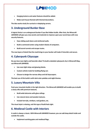  Hanging lanterns and water features should be added.
 Make each house themed with themed decorations.
The idea works nicely for survival or roleplaying servers.
3. Underground Bunker Base
A logical choice is an underground bunker if you like hidden builds. After that, the Minecraft
LMHMOD will give you new secrets and materials to improve upon your secret base with new
security features.
 Have sliding vault doors and reinforced walls.
 Build a command center using modern blocks of computers.
 Build secret tunnels and escape routes.
The new layers of detail that the mod brings to your bunker will make it futuristic and secure.
4. Cyberpunk Cityscape
Do you love neon lights and futuristic vibes? To build a detailed cyberpunk city in Minecraft Map,
use Minecraft LMHMOD.
 Use neon light strips and glowing blocks.
 Custom vehicle mods for building flying cars
 Choose to design the narrow alleys and tall skyscrapers.
The best use of this build is with dark color palettes and night themes.
5. Luxury Mountain Villa
Push your mountain builds in the right direction. The Minecraft LMHMOD will enable you to build
a classy villa with premium textures.
 Build wide balconies with glass railings.
 Use natural stone and wooden textures.
 Include hot tubs, minibars, roof gardens, etc.
The visual style is relaxing, and this type of build feels right.
6. Medieval Castle with Interiors
A castle is always a classic. With Minecraft LMHMOD however, you can add deep detail inside and
outside the castle.
 Implement working gates and medieval flags.
 