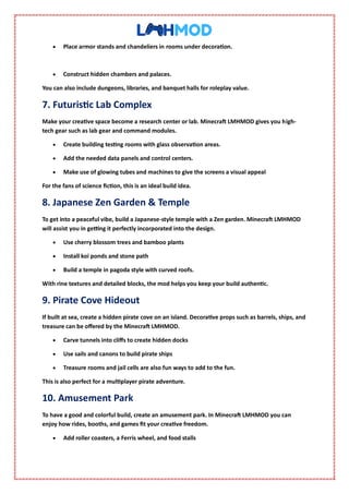  Place armor stands and chandeliers in rooms under decoration.
 Construct hidden chambers and palaces.
You can also include dungeons, libraries, and banquet halls for roleplay value.
7. Futuristic Lab Complex
Make your creative space become a research center or lab. Minecraft LMHMOD gives you high-
tech gear such as lab gear and command modules.
 Create building testing rooms with glass observation areas.
 Add the needed data panels and control centers.
 Make use of glowing tubes and machines to give the screens a visual appeal
For the fans of science fiction, this is an ideal build idea.
8. Japanese Zen Garden & Temple
To get into a peaceful vibe, build a Japanese-style temple with a Zen garden. Minecraft LMHMOD
will assist you in getting it perfectly incorporated into the design.
 Use cherry blossom trees and bamboo plants
 Install koi ponds and stone path
 Build a temple in pagoda style with curved roofs.
With rine textures and detailed blocks, the mod helps you keep your build authentic.
9. Pirate Cove Hideout
If built at sea, create a hidden pirate cove on an island. Decorative props such as barrels, ships, and
treasure can be offered by the Minecraft LMHMOD.
 Carve tunnels into cliffs to create hidden docks
 Use sails and canons to build pirate ships
 Treasure rooms and jail cells are also fun ways to add to the fun.
This is also perfect for a multiplayer pirate adventure.
10. Amusement Park
To have a good and colorful build, create an amusement park. In Minecraft LMHMOD you can
enjoy how rides, booths, and games fit your creative freedom.
 Add roller coasters, a Ferris wheel, and food stalls
 