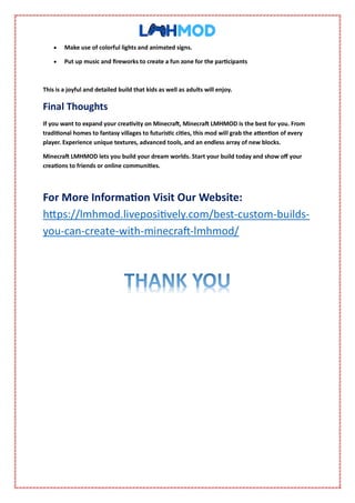  Make use of colorful lights and animated signs.
 Put up music and fireworks to create a fun zone for the participants
This is a joyful and detailed build that kids as well as adults will enjoy.
Final Thoughts
If you want to expand your creativity on Minecraft, Minecraft LMHMOD is the best for you. From
traditional homes to fantasy villages to futuristic cities, this mod will grab the attention of every
player. Experience unique textures, advanced tools, and an endless array of new blocks.
Minecraft LMHMOD lets you build your dream worlds. Start your build today and show off your
creations to friends or online communities.
For More Information Visit Our Website:
https://lmhmod.livepositively.com/best-custom-builds-
you-can-create-with-minecraft-lmhmod/
 
