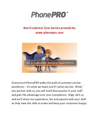 Best Customer Care Service provide by
www.phonepro.com

Everyone at PhonePRO walks the walk of customer service
excellence – it’s what we teach and it’s what we live. When
you partner with us, you will instill that passion in your staff
and gain the advantage over your competitors. Align with us
and we’ll share our experience, fun and passion with your staff
so they have the skills to make and keep your customers happy.

 