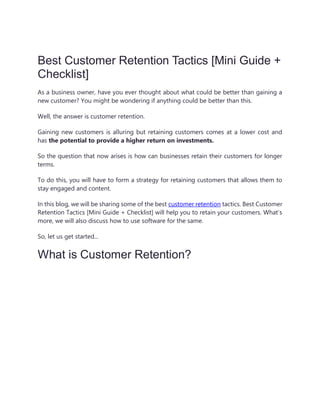 Best Customer Retention Tactics [Mini Guide +
Checklist]
As a business owner, have you ever thought about what could be better than gaining a
new customer? You might be wondering if anything could be better than this.
Well, the answer is customer retention.
Gaining new customers is alluring but retaining customers comes at a lower cost and
has the potential to provide a higher return on investments.
So the question that now arises is how can businesses retain their customers for longer
terms.
To do this, you will have to form a strategy for retaining customers that allows them to
stay engaged and content.
In this blog, we will be sharing some of the best customer retention tactics. Best Customer
Retention Tactics [Mini Guide + Checklist] will help you to retain your customers. What’s
more, we will also discuss how to use software for the same.
So, let us get started...
What is Customer Retention?
 