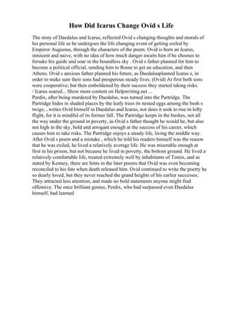 How Did Icarus Change Ovid s Life
The story of Daedalus and Icarus, reflected Ovid s changing thoughts and morals of
his personal life as he undergoes the life changing event of getting exiled by
Emperor Augustus, through the characters of the poem. Ovid is born an Icarus,
innocent and naive, with no idea of how much danger awaits him if he chooses to
forsake his guide and soar in the boundless sky . Ovid s father planned for him to
become a political official, sending him to Rome to get an education, and then
Athens. Ovid s anxious father planned his future, as Daedalusplanned Icarus s, in
order to make sure their sons had prosperous steady lives. (Ovid) At first both sons
were cooperative; but then emboldened by their success they started taking risks.
/ Icarus soared... Show more content on Helpwriting.net ...
Perdix, after being murdered by Daedalus, was turned into the Partridge. The
Partridge hides in shaded places by the leafy trees its nested eggs among the bush s
twigs; , writes Ovid himself in Daedalus and Icarus, nor does it seek to rise in lofty
flight, for it is mindful of its former fall. The Partridge keeps in the bushes, not all
the way under the ground in poverty, as Ovid s father thought he would be, but also
not high in the sky, bold and arrogant enough at the success of his career, which
causes him to take risks. The Partridge enjoys a steady life, living the middle way.
After Ovid s poem and a mistake , which he told his readers himself was the reason
that he was exiled, he lived a relatively average life. He was miserable enough at
first in his prison, but not because he lived in poverty, the bottom ground. He lived a
relatively comfortable life, treated extremely well by inhabitants of Tomis, and as
stated by Kenney, there are hints in the later poems that Ovid was even becoming
reconciled to his fate when death released him. Ovid continued to write the poetry he
so dearly loved, but they never reached the grand heights of his earlier successes.
They attracted less attention, and made no bold statements anyone might find
offensive. The once brilliant genius, Perdix, who had surpassed even Daedalus
himself, had learned
 