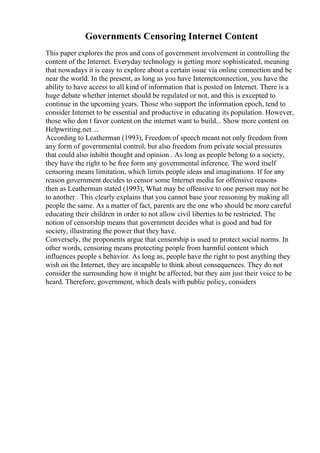 Governments Censoring Internet Content
This paper explores the pros and cons of government involvement in controlling the
content of the Internet. Everyday technology is getting more sophisticated, meaning
that nowadays it is easy to explore about a certain issue via online connection and be
near the world. In the present, as long as you have Internetconnection, you have the
ability to have access to all kind of information that is posted on Internet. There is a
huge debate whether internet should be regulated or not, and this is excepted to
continue in the upcoming years. Those who support the information epoch, tend to
consider Internet to be essential and productive in educating its population. However,
those who don t favor content on the internet want to build... Show more content on
Helpwriting.net ...
According to Leatherman (1993), Freedom of speech meant not only freedom from
any form of governmental control, but also freedom from private social pressures
that could also inhibit thought and opinion . As long as people belong to a society,
they have the right to be free form any governmental inference. The word itself
censoring means limitation, which limits people ideas and imaginations. If for any
reason government decides to censor some Internet media for offensive reasons
then as Leatherman stated (1993), What may be offensive to one person may not be
to another . This clearly explains that you cannot base your reasoning by making all
people the same. As a matter of fact, parents are the one who should be more careful
educating their children in order to not allow civil liberties to be restricted. The
notion of censorship means that government decides what is good and bad for
society, illustrating the power that they have.
Conversely, the proponents argue that censorship is used to protect social norms. In
other words, censoring means protecting people from harmful content which
influences people s behavior. As long as, people have the right to post anything they
wish on the Internet, they are incapable to think about consequences. They do not
consider the surrounding how it might be affected, but they aim just their voice to be
heard. Therefore, government, which deals with public policy, considers
 