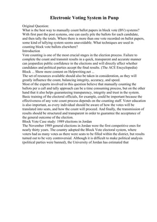 Electronic Voting System in Punp
Original Question:
What is the best way to manually count ballot papers in block vote (BV) systems?
With first past the post systems, one can easily pile the ballots for each candidate,
and then tally the totals. Where there is more than one vote recorded on ballot papers,
some kind of tallying system seems unavoidable. What techniques are used in
counting block vote ballots elsewhere?
Introduction
Vote counting is one of the most crucial stages in the election process. Failure to
complete the count and transmit results in a quick, transparent and accurate manner
can jeopardize public confidence in the elections and will directly affect whether
candidates and political parties accept the final results. (The ACE Encyclopedia)
Block ... Show more content on Helpwriting.net ...
The set of resources available should also be taken in consideration, as they will
greatly influence the count, balancing integrity, accuracy, and speed.
Most of the experts involved in this question believe that manually counting the
ballots per a call and tally approach can be a time consuming process, but on the other
hand that it also helps guaranteeing transparency, integrity and trust in the system.
Basic training of the electoral officials, for example, could be important because the
effectiveness of any vote count process depends on the counting staff. Voter education
is also important, as every individual should be aware of how the votes will be
translated into seats, and how the count will proceed. And finally, the transmission of
results should be structured and transparent in order to guarantee the acceptance of
the general outcome of the election.
Block Vote Case study: 1989 elections in Jordan
The November 1989 general elections in Jordan were the first competitive ones for
nearly thirty years. The country adopted the Block Vote electoral system, where
voters had as many votes as there were seats to be filled within the district, but results
turned out to be very controversial. Although it is difficult to make political analysis
(political parties were banned), the University of Jordan has estimated that
 
