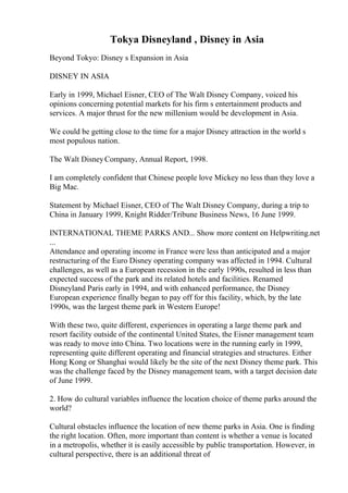Tokya Disneyland , Disney in Asia
Beyond Tokyo: Disney s Expansion in Asia
DISNEY IN ASIA
Early in 1999, Michael Eisner, CEO of The Walt Disney Company, voiced his
opinions concerning potential markets for his firm s entertainment products and
services. A major thrust for the new millenium would be development in Asia.
We could be getting close to the time for a major Disney attraction in the world s
most populous nation.
The Walt DisneyCompany, Annual Report, 1998.
I am completely confident that Chinese people love Mickey no less than they love a
Big Mac.
Statement by Michael Eisner, CEO of The Walt Disney Company, during a trip to
China in January 1999, Knight Ridder/Tribune Business News, 16 June 1999.
INTERNATIONAL THEME PARKS AND... Show more content on Helpwriting.net
...
Attendance and operating income in France were less than anticipated and a major
restructuring of the Euro Disney operating company was affected in 1994. Cultural
challenges, as well as a European recession in the early 1990s, resulted in less than
expected success of the park and its related hotels and facilities. Renamed
Disneyland Paris early in 1994, and with enhanced performance, the Disney
European experience finally began to pay off for this facility, which, by the late
1990s, was the largest theme park in Western Europe!
With these two, quite different, experiences in operating a large theme park and
resort facility outside of the continental United States, the Eisner management team
was ready to move into China. Two locations were in the running early in 1999,
representing quite different operating and financial strategies and structures. Either
Hong Kong or Shanghai would likely be the site of the next Disney theme park. This
was the challenge faced by the Disney management team, with a target decision date
of June 1999.
2. How do cultural variables influence the location choice of theme parks around the
world?
Cultural obstacles influence the location of new theme parks in Asia. One is finding
the right location. Often, more important than content is whether a venue is located
in a metropolis, whether it is easily accessible by public transportation. However, in
cultural perspective, there is an additional threat of
 