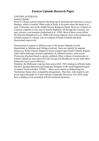 Eastern Uplands Research Paper
EASTERN AUSTRALIA
Eastern Uplands
Proof of volcanic activity related to the break up of Australia and Antarctica is seen at
Bunbury, which is located 150km south of Perth, at the point where the basalt is of
early Cretaceous, also on the middle Jurassic Kangaroo Island. However, evidence of
Cenozoic eruptions is only seen in Eastern Highland. All through the Cenozoic, hot
spot volcanic event transpire (Sutherland et al., 1985). Most of these events follow
the Miocene (Stephenson et al., 1980) with recent eruptions close to the southern and
northern margin of volcanic zone at southeast of South Australia and north
Queensland respectively.
Neotectonism is express in different ways in the eastern Uplands of north
Queensland, in Atherton and Chillagoe territory. Some are identify by magmas
dating (e.g. Nulla Volcanic Region) to know youngest ages (Nulla Volcanic Region)
while others hold ropy structure (pahoehoe). In Atherton territory, most recent
Pleistocene (Eacham) basalt is openly exhibited. Other evidence of neotectonics in
Eastern Upland are seen where the Lake George and Shoalhaven reverse fault offset
Palaeozoic layers across Miocene.
Similarly, the Melbourne wrap has been active (Gill, 1961) leading to different faults
that have decided deposition and landscape formation in the south Gippsland region
of eastern Victoria (Jenkin, 1976b). ... Show more content on Helpwriting.net ...
Neotectonic frames show comparable arrangements. Therefore, with respect to any
given region the peaks of A tents indicate comparable directions. New fault scarps
have a tendency to be correlated with the territorial lineament
 