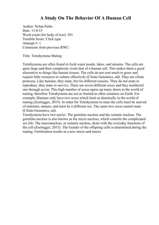 A Study On The Behavior Of A Human Cell
Author: Nolan Parks
Date: 11/8/15
Word count (for body of text): 581
TurnItIn Score: Click type
Attempt #: 1
Comments from previous RWC:
Title: Tetrahymena Mating
Tetrahymena are often found in fresh water ponds, lakes, and streams. The cells are
quite large and their complexity rivals that of a human cell. This makes them a good
alternative to things like human tissues. The cells do not cost much to grow and
require little resources to culture effectively (Ciliate Genomics, nd). They are ciliate
protozoa. Like humans, they mate, but for different reasons. They do not mate to
reproduce, they mate to survive. There are seven different sexes and they numbered
one through seven. This high number of sexes opens up many doors in the world of
mating, therefore Tetrahymena are not as limited as other creatures on Earth. For
example, Humans only have two sexes which limit us drastically in the world of
mating (Zoologger, 2015). In order for Tetrahymena to mate the cells must be starved
of nutrients, mature, and must be a different sex. The same two sexes cannot mate
(Ciliate Genomics, nd).
Tetrahymena have two nuclei. The germline nucleus and the somatic nucleus. The
germline nucleus is also known as the micro nucleus, which controls the complicated
sex life. The macronucleus, or somatic nucleus, deals with the everyday functions of
the cell (Zoologger, 2015). The Gender of the offspring cells is determined during the
mating. Fertilization results in a new micro and macro
 