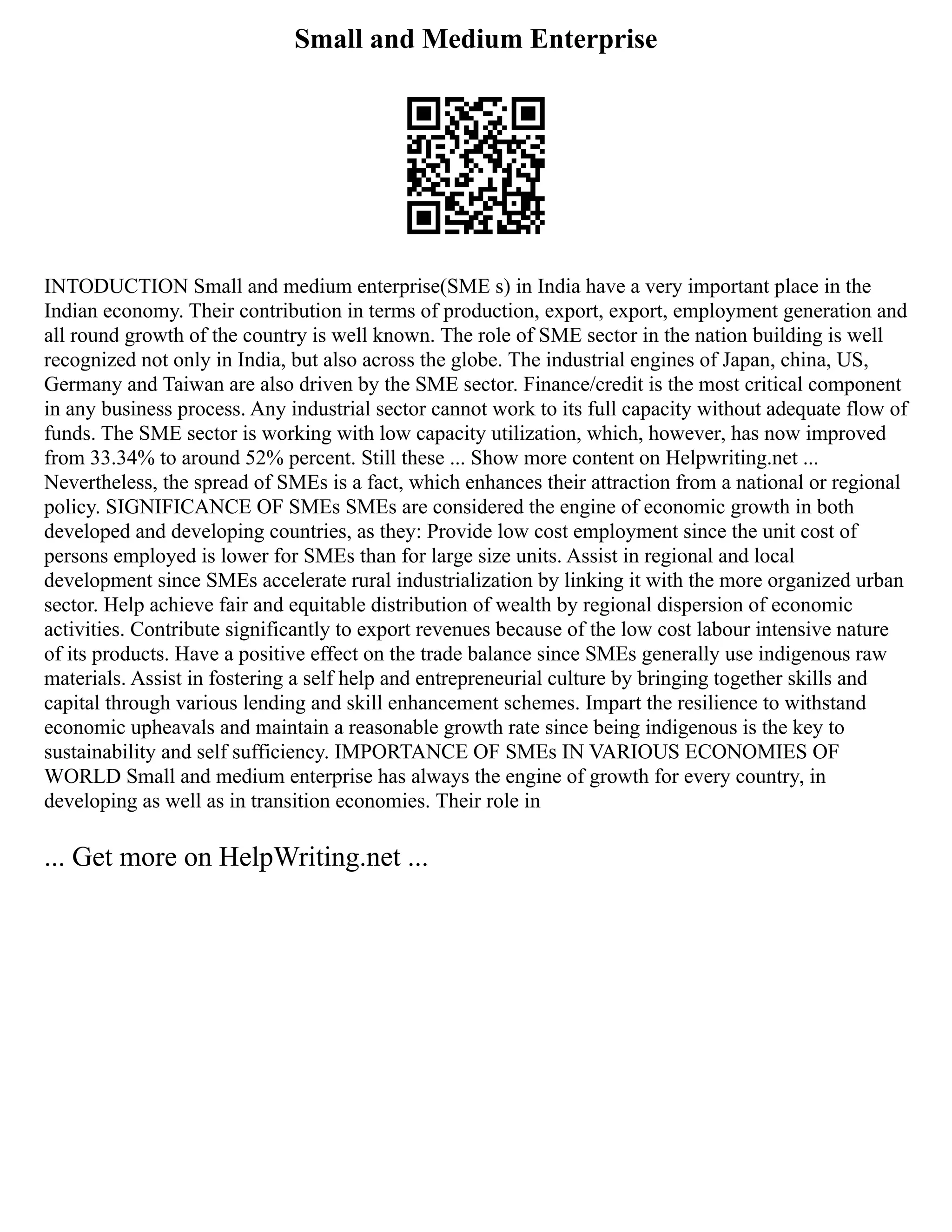 Small and Medium Enterprise
INTODUCTION Small and medium enterprise(SME s) in India have a very important place in the
Indian economy. Their contribution in terms of production, export, export, employment generation and
all round growth of the country is well known. The role of SME sector in the nation building is well
recognized not only in India, but also across the globe. The industrial engines of Japan, china, US,
Germany and Taiwan are also driven by the SME sector. Finance/credit is the most critical component
in any business process. Any industrial sector cannot work to its full capacity without adequate flow of
funds. The SME sector is working with low capacity utilization, which, however, has now improved
from 33.34% to around 52% percent. Still these ... Show more content on Helpwriting.net ...
Nevertheless, the spread of SMEs is a fact, which enhances their attraction from a national or regional
policy. SIGNIFICANCE OF SMEs SMEs are considered the engine of economic growth in both
developed and developing countries, as they: Provide low cost employment since the unit cost of
persons employed is lower for SMEs than for large size units. Assist in regional and local
development since SMEs accelerate rural industrialization by linking it with the more organized urban
sector. Help achieve fair and equitable distribution of wealth by regional dispersion of economic
activities. Contribute significantly to export revenues because of the low cost labour intensive nature
of its products. Have a positive effect on the trade balance since SMEs generally use indigenous raw
materials. Assist in fostering a self help and entrepreneurial culture by bringing together skills and
capital through various lending and skill enhancement schemes. Impart the resilience to withstand
economic upheavals and maintain a reasonable growth rate since being indigenous is the key to
sustainability and self sufficiency. IMPORTANCE OF SMEs IN VARIOUS ECONOMIES OF
WORLD Small and medium enterprise has always the engine of growth for every country, in
developing as well as in transition economies. Their role in
... Get more on HelpWriting.net ...
 