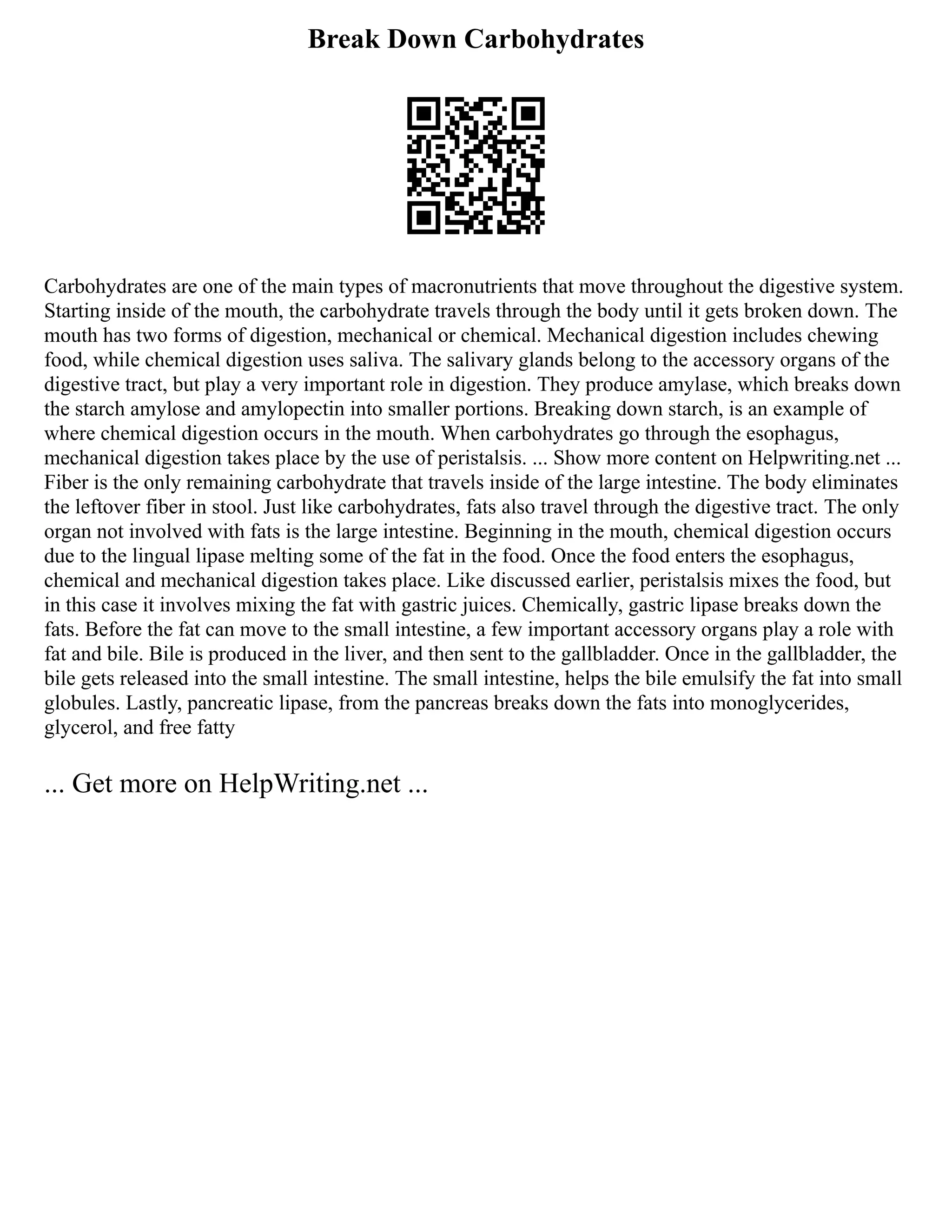 Break Down Carbohydrates
Carbohydrates are one of the main types of macronutrients that move throughout the digestive system.
Starting inside of the mouth, the carbohydrate travels through the body until it gets broken down. The
mouth has two forms of digestion, mechanical or chemical. Mechanical digestion includes chewing
food, while chemical digestion uses saliva. The salivary glands belong to the accessory organs of the
digestive tract, but play a very important role in digestion. They produce amylase, which breaks down
the starch amylose and amylopectin into smaller portions. Breaking down starch, is an example of
where chemical digestion occurs in the mouth. When carbohydrates go through the esophagus,
mechanical digestion takes place by the use of peristalsis. ... Show more content on Helpwriting.net ...
Fiber is the only remaining carbohydrate that travels inside of the large intestine. The body eliminates
the leftover fiber in stool. Just like carbohydrates, fats also travel through the digestive tract. The only
organ not involved with fats is the large intestine. Beginning in the mouth, chemical digestion occurs
due to the lingual lipase melting some of the fat in the food. Once the food enters the esophagus,
chemical and mechanical digestion takes place. Like discussed earlier, peristalsis mixes the food, but
in this case it involves mixing the fat with gastric juices. Chemically, gastric lipase breaks down the
fats. Before the fat can move to the small intestine, a few important accessory organs play a role with
fat and bile. Bile is produced in the liver, and then sent to the gallbladder. Once in the gallbladder, the
bile gets released into the small intestine. The small intestine, helps the bile emulsify the fat into small
globules. Lastly, pancreatic lipase, from the pancreas breaks down the fats into monoglycerides,
glycerol, and free fatty
... Get more on HelpWriting.net ...
 