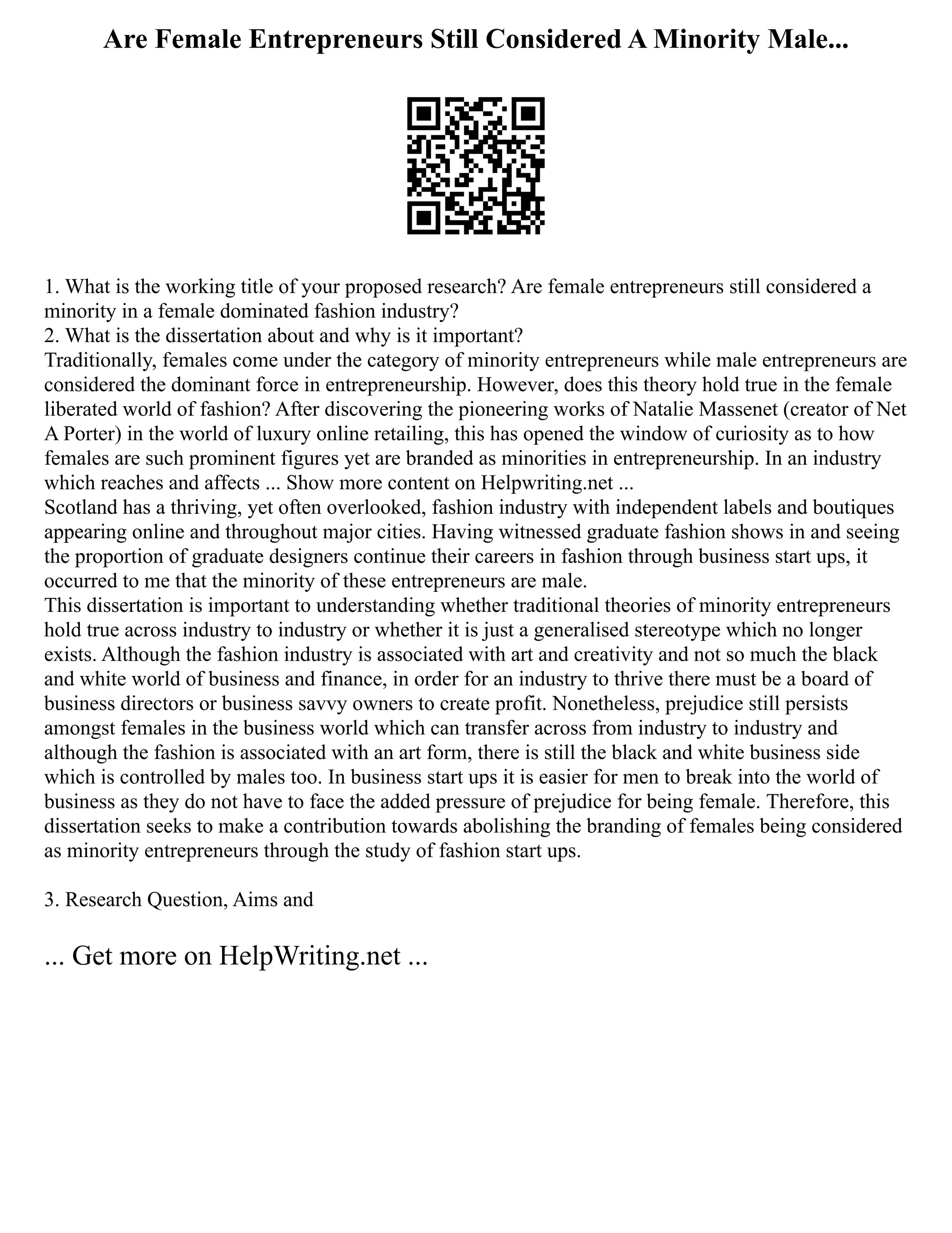 Are Female Entrepreneurs Still Considered A Minority Male...
1. What is the working title of your proposed research? Are female entrepreneurs still considered a
minority in a female dominated fashion industry?
2. What is the dissertation about and why is it important?
Traditionally, females come under the category of minority entrepreneurs while male entrepreneurs are
considered the dominant force in entrepreneurship. However, does this theory hold true in the female
liberated world of fashion? After discovering the pioneering works of Natalie Massenet (creator of Net
A Porter) in the world of luxury online retailing, this has opened the window of curiosity as to how
females are such prominent figures yet are branded as minorities in entrepreneurship. In an industry
which reaches and affects ... Show more content on Helpwriting.net ...
Scotland has a thriving, yet often overlooked, fashion industry with independent labels and boutiques
appearing online and throughout major cities. Having witnessed graduate fashion shows in and seeing
the proportion of graduate designers continue their careers in fashion through business start ups, it
occurred to me that the minority of these entrepreneurs are male.
This dissertation is important to understanding whether traditional theories of minority entrepreneurs
hold true across industry to industry or whether it is just a generalised stereotype which no longer
exists. Although the fashion industry is associated with art and creativity and not so much the black
and white world of business and finance, in order for an industry to thrive there must be a board of
business directors or business savvy owners to create profit. Nonetheless, prejudice still persists
amongst females in the business world which can transfer across from industry to industry and
although the fashion is associated with an art form, there is still the black and white business side
which is controlled by males too. In business start ups it is easier for men to break into the world of
business as they do not have to face the added pressure of prejudice for being female. Therefore, this
dissertation seeks to make a contribution towards abolishing the branding of females being considered
as minority entrepreneurs through the study of fashion start ups.
3. Research Question, Aims and
... Get more on HelpWriting.net ...
 