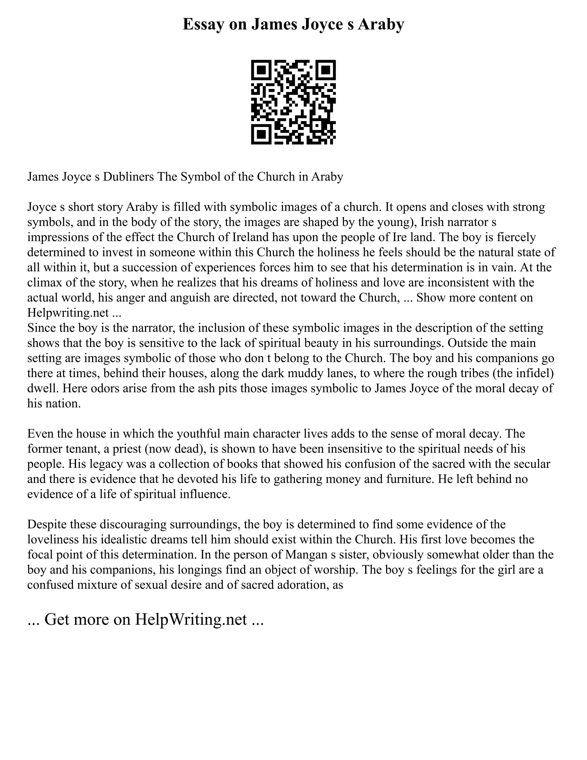 Essay on James Joyce s Araby
James Joyce s Dubliners The Symbol of the Church in Araby
Joyce s short story Araby is filled with symbolic images of a church. It opens and closes with strong
symbols, and in the body of the story, the images are shaped by the young), Irish narrator s
impressions of the effect the Church of Ireland has upon the people of Ire land. The boy is fiercely
determined to invest in someone within this Church the holiness he feels should be the natural state of
all within it, but a succession of experiences forces him to see that his determination is in vain. At the
climax of the story, when he realizes that his dreams of holiness and love are inconsistent with the
actual world, his anger and anguish are directed, not toward the Church, ... Show more content on
Helpwriting.net ...
Since the boy is the narrator, the inclusion of these symbolic images in the description of the setting
shows that the boy is sensitive to the lack of spiritual beauty in his surroundings. Outside the main
setting are images symbolic of those who don t belong to the Church. The boy and his companions go
there at times, behind their houses, along the dark muddy lanes, to where the rough tribes (the infidel)
dwell. Here odors arise from the ash pits those images symbolic to James Joyce of the moral decay of
his nation.
Even the house in which the youthful main character lives adds to the sense of moral decay. The
former tenant, a priest (now dead), is shown to have been insensitive to the spiritual needs of his
people. His legacy was a collection of books that showed his confusion of the sacred with the secular
and there is evidence that he devoted his life to gathering money and furniture. He left behind no
evidence of a life of spiritual influence.
Despite these discouraging surroundings, the boy is determined to find some evidence of the
loveliness his idealistic dreams tell him should exist within the Church. His first love becomes the
focal point of this determination. In the person of Mangan s sister, obviously somewhat older than the
boy and his companions, his longings find an object of worship. The boy s feelings for the girl are a
confused mixture of sexual desire and of sacred adoration, as
... Get more on HelpWriting.net ...
 