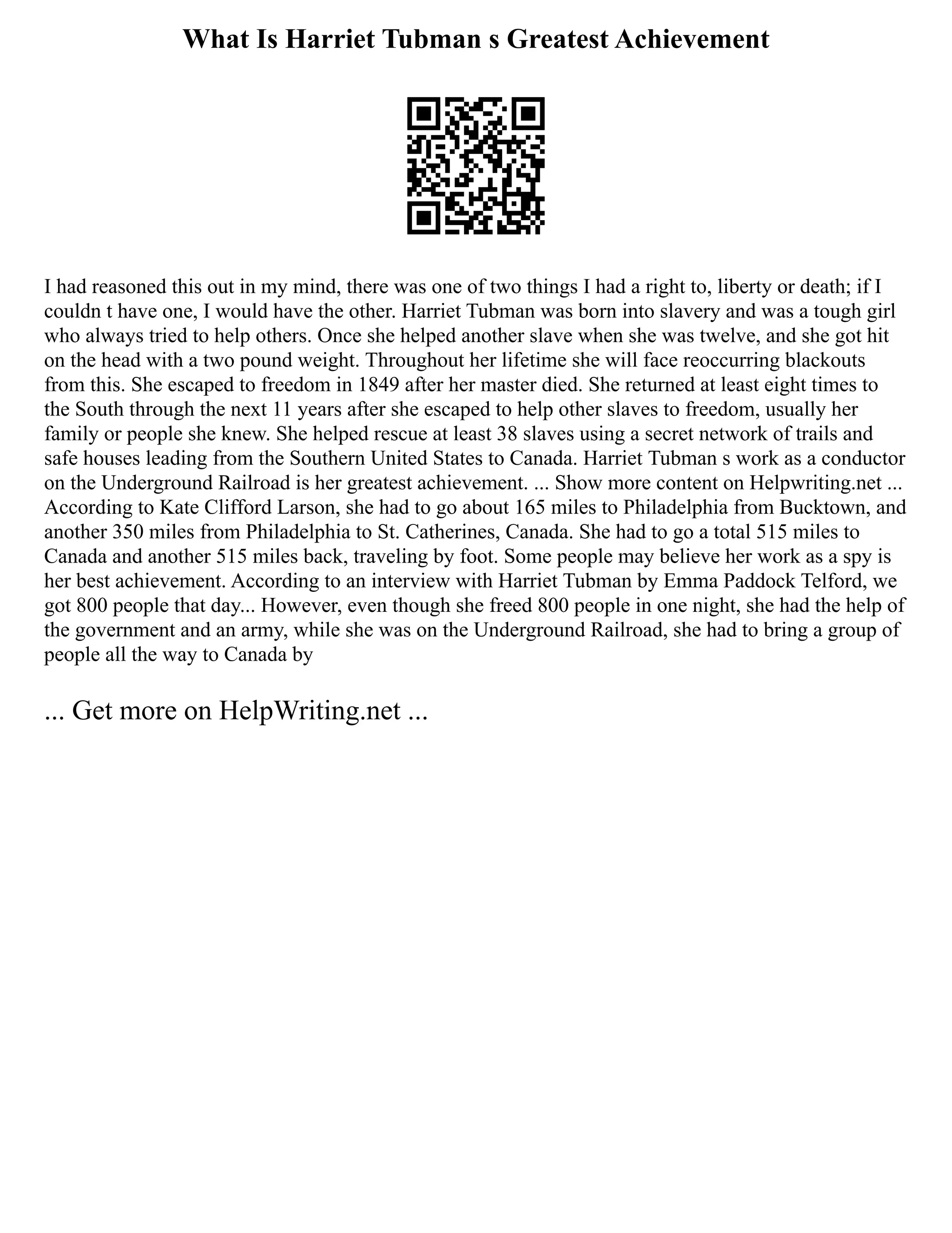 What Is Harriet Tubman s Greatest Achievement
I had reasoned this out in my mind, there was one of two things I had a right to, liberty or death; if I
couldn t have one, I would have the other. Harriet Tubman was born into slavery and was a tough girl
who always tried to help others. Once she helped another slave when she was twelve, and she got hit
on the head with a two pound weight. Throughout her lifetime she will face reoccurring blackouts
from this. She escaped to freedom in 1849 after her master died. She returned at least eight times to
the South through the next 11 years after she escaped to help other slaves to freedom, usually her
family or people she knew. She helped rescue at least 38 slaves using a secret network of trails and
safe houses leading from the Southern United States to Canada. Harriet Tubman s work as a conductor
on the Underground Railroad is her greatest achievement. ... Show more content on Helpwriting.net ...
According to Kate Clifford Larson, she had to go about 165 miles to Philadelphia from Bucktown, and
another 350 miles from Philadelphia to St. Catherines, Canada. She had to go a total 515 miles to
Canada and another 515 miles back, traveling by foot. Some people may believe her work as a spy is
her best achievement. According to an interview with Harriet Tubman by Emma Paddock Telford, we
got 800 people that day... However, even though she freed 800 people in one night, she had the help of
the government and an army, while she was on the Underground Railroad, she had to bring a group of
people all the way to Canada by
... Get more on HelpWriting.net ...
 