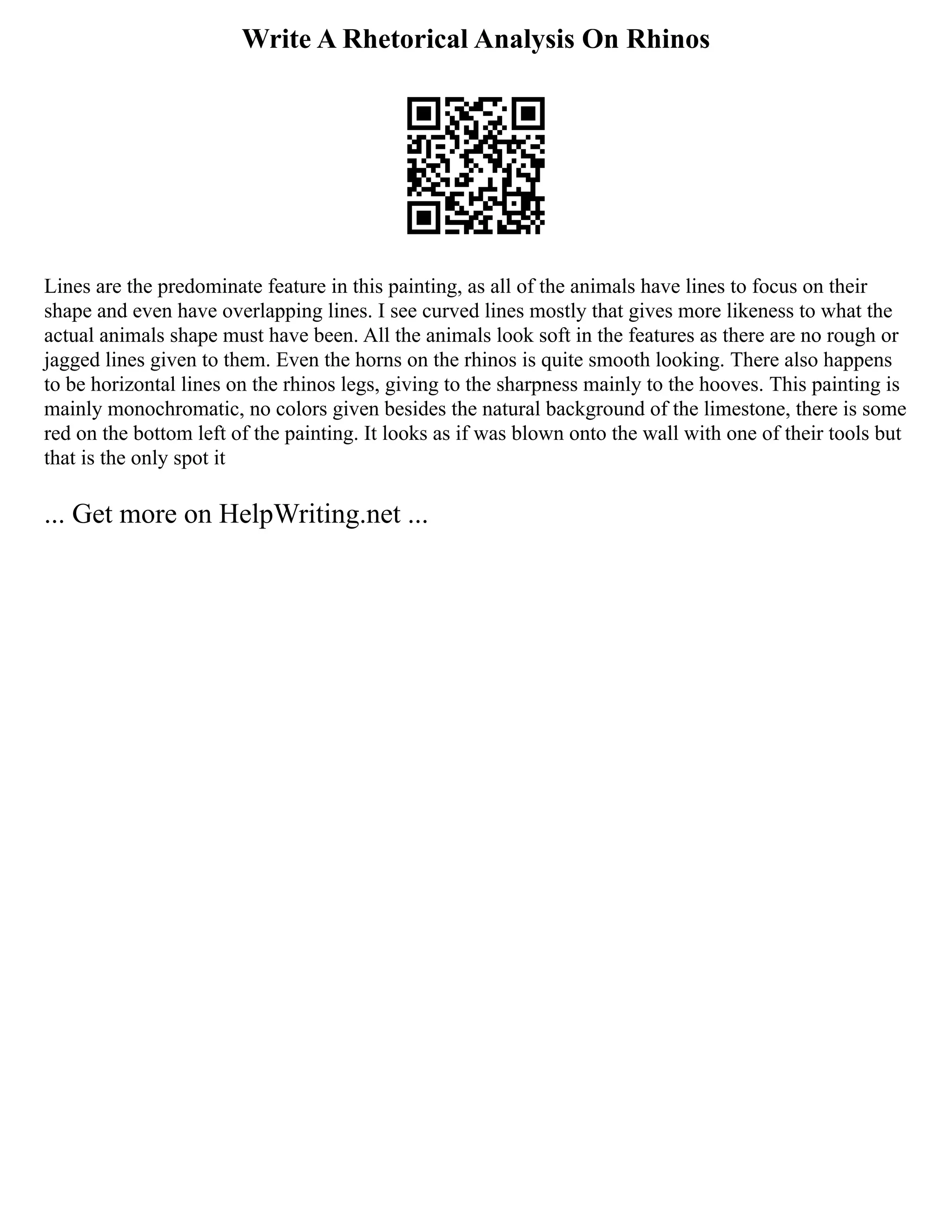 Write A Rhetorical Analysis On Rhinos
Lines are the predominate feature in this painting, as all of the animals have lines to focus on their
shape and even have overlapping lines. I see curved lines mostly that gives more likeness to what the
actual animals shape must have been. All the animals look soft in the features as there are no rough or
jagged lines given to them. Even the horns on the rhinos is quite smooth looking. There also happens
to be horizontal lines on the rhinos legs, giving to the sharpness mainly to the hooves. This painting is
mainly monochromatic, no colors given besides the natural background of the limestone, there is some
red on the bottom left of the painting. It looks as if was blown onto the wall with one of their tools but
that is the only spot it
... Get more on HelpWriting.net ...
 