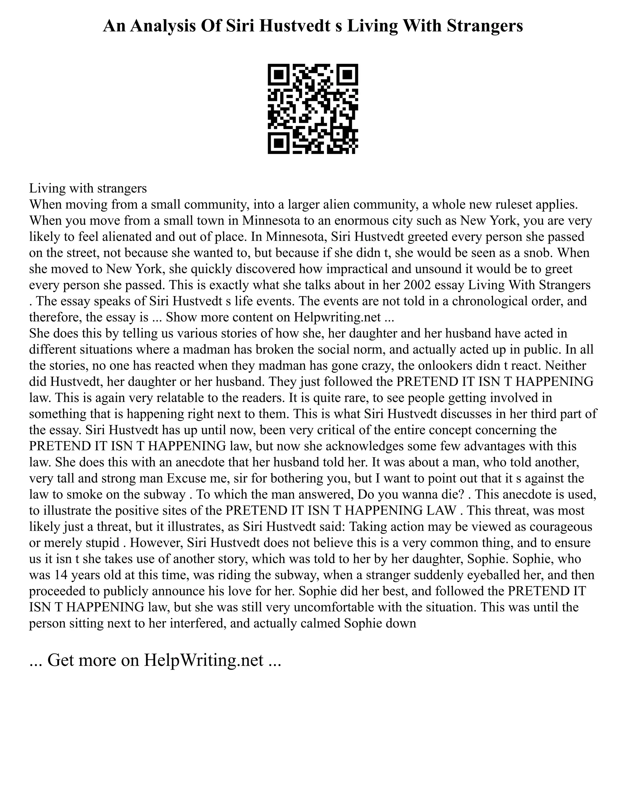 An Analysis Of Siri Hustvedt s Living With Strangers
Living with strangers
When moving from a small community, into a larger alien community, a whole new ruleset applies.
When you move from a small town in Minnesota to an enormous city such as New York, you are very
likely to feel alienated and out of place. In Minnesota, Siri Hustvedt greeted every person she passed
on the street, not because she wanted to, but because if she didn t, she would be seen as a snob. When
she moved to New York, she quickly discovered how impractical and unsound it would be to greet
every person she passed. This is exactly what she talks about in her 2002 essay Living With Strangers
. The essay speaks of Siri Hustvedt s life events. The events are not told in a chronological order, and
therefore, the essay is ... Show more content on Helpwriting.net ...
She does this by telling us various stories of how she, her daughter and her husband have acted in
different situations where a madman has broken the social norm, and actually acted up in public. In all
the stories, no one has reacted when they madman has gone crazy, the onlookers didn t react. Neither
did Hustvedt, her daughter or her husband. They just followed the PRETEND IT ISN T HAPPENING
law. This is again very relatable to the readers. It is quite rare, to see people getting involved in
something that is happening right next to them. This is what Siri Hustvedt discusses in her third part of
the essay. Siri Hustvedt has up until now, been very critical of the entire concept concerning the
PRETEND IT ISN T HAPPENING law, but now she acknowledges some few advantages with this
law. She does this with an anecdote that her husband told her. It was about a man, who told another,
very tall and strong man Excuse me, sir for bothering you, but I want to point out that it s against the
law to smoke on the subway . To which the man answered, Do you wanna die? . This anecdote is used,
to illustrate the positive sites of the PRETEND IT ISN T HAPPENING LAW . This threat, was most
likely just a threat, but it illustrates, as Siri Hustvedt said: Taking action may be viewed as courageous
or merely stupid . However, Siri Hustvedt does not believe this is a very common thing, and to ensure
us it isn t she takes use of another story, which was told to her by her daughter, Sophie. Sophie, who
was 14 years old at this time, was riding the subway, when a stranger suddenly eyeballed her, and then
proceeded to publicly announce his love for her. Sophie did her best, and followed the PRETEND IT
ISN T HAPPENING law, but she was still very uncomfortable with the situation. This was until the
person sitting next to her interfered, and actually calmed Sophie down
... Get more on HelpWriting.net ...
 