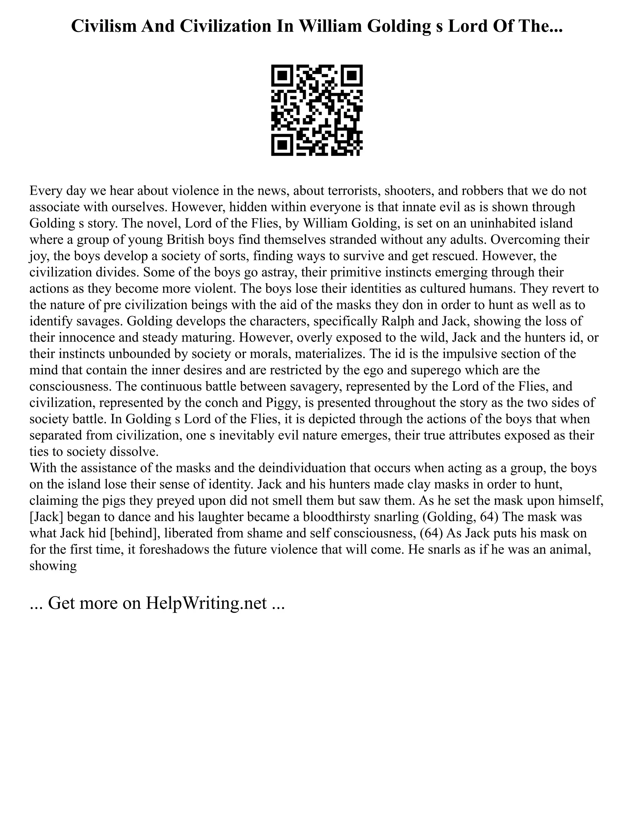 Civilism And Civilization In William Golding s Lord Of The...
Every day we hear about violence in the news, about terrorists, shooters, and robbers that we do not
associate with ourselves. However, hidden within everyone is that innate evil as is shown through
Golding s story. The novel, Lord of the Flies, by William Golding, is set on an uninhabited island
where a group of young British boys find themselves stranded without any adults. Overcoming their
joy, the boys develop a society of sorts, finding ways to survive and get rescued. However, the
civilization divides. Some of the boys go astray, their primitive instincts emerging through their
actions as they become more violent. The boys lose their identities as cultured humans. They revert to
the nature of pre civilization beings with the aid of the masks they don in order to hunt as well as to
identify savages. Golding develops the characters, specifically Ralph and Jack, showing the loss of
their innocence and steady maturing. However, overly exposed to the wild, Jack and the hunters id, or
their instincts unbounded by society or morals, materializes. The id is the impulsive section of the
mind that contain the inner desires and are restricted by the ego and superego which are the
consciousness. The continuous battle between savagery, represented by the Lord of the Flies, and
civilization, represented by the conch and Piggy, is presented throughout the story as the two sides of
society battle. In Golding s Lord of the Flies, it is depicted through the actions of the boys that when
separated from civilization, one s inevitably evil nature emerges, their true attributes exposed as their
ties to society dissolve.
With the assistance of the masks and the deindividuation that occurs when acting as a group, the boys
on the island lose their sense of identity. Jack and his hunters made clay masks in order to hunt,
claiming the pigs they preyed upon did not smell them but saw them. As he set the mask upon himself,
[Jack] began to dance and his laughter became a bloodthirsty snarling (Golding, 64) The mask was
what Jack hid [behind], liberated from shame and self consciousness, (64) As Jack puts his mask on
for the first time, it foreshadows the future violence that will come. He snarls as if he was an animal,
showing
... Get more on HelpWriting.net ...
 